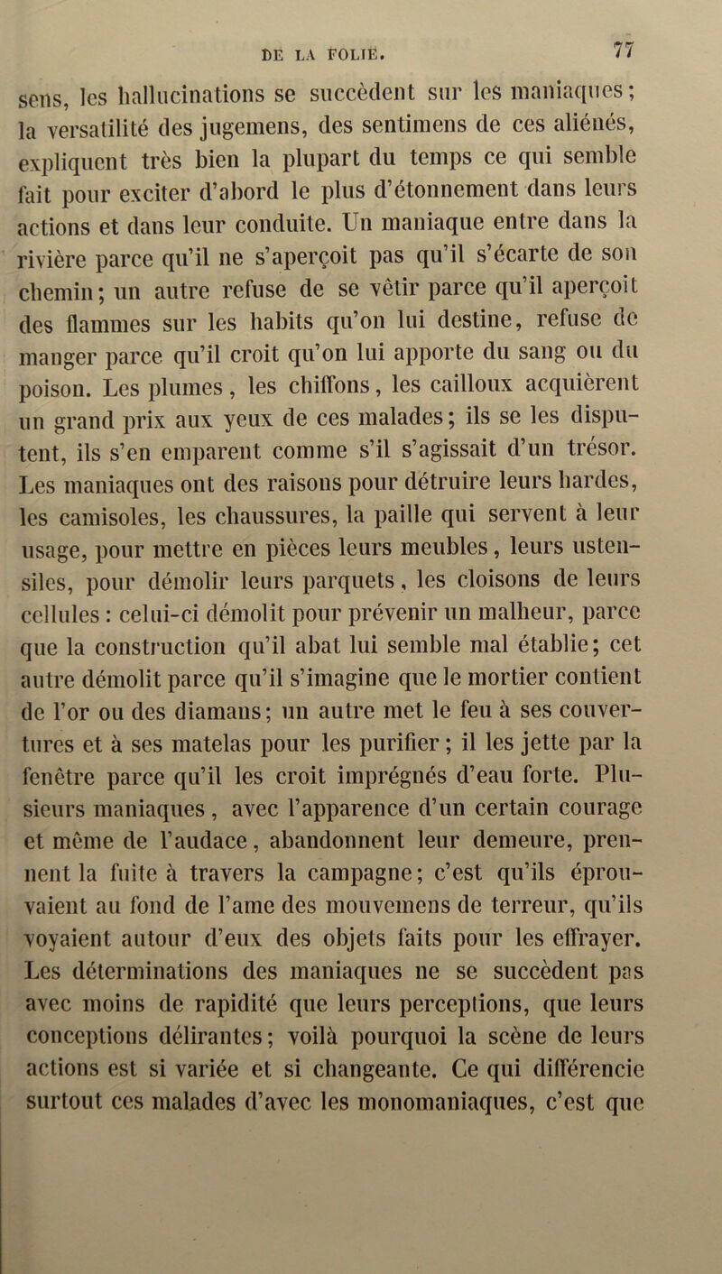 sens, les lialliicinations se succèdent sur les maniaques; la versatilité des jugemens, des sentimens de ces aliénés, expliquent très bien la plupart du temps ce qui semble fait pour exciter d’abord le plus d’étonnement dans leurs actions et dans leur conduite. Un maniaque entre dans la rivière parce qu’il ne s’aperçoit pas qu’il s’écarte de son cbemin; un autre refuse de se vêtir parce qu’il aperçoit des flammes sur les habits qu’on lui destine, refuse de manger parce qu’il croit qu’on lui apporte du sang ou du poison. Les plumes, les chilfons, les cailloux acquièrent un grand prix aux yeux de ces malades; ils se les dispu- tent, ils s’en emparent comme s’il s’agissait d’un trésor. Les maniaques ont des raisons pour détruire leurs hardes, les camisoles, les chaussures, la paille qui servent à leur usage, pour mettre en pièces leurs meubles, leurs usten- siles, pour démolir leurs parquets, les cloisons de leurs cellules : celui-ci démolit pour prévenir un malheur, parce que la construction qu’il abat lui semble mal établie; cet autre démolit parce qu’il s’imagine que le mortier contient de l’or ou des diamans ; un autre met le feu à ses couver- tures et à ses matelas pour les purifier ; il les jette par la fenêtre parce qu’il les croit imprégnés d’eau forte. Plu- sieurs maniaques , avec l’apparence d’un certain courage et même de l’audace, abandonnent leur demeure, pren- nent la fuite à travers la campagne ; c’est qu’ils éprou- vaient au fond de l’ame des mouvemens de terreur, qu’ils voyaient autour d’eux des objets faits pour les effrayer. Les déterminations des maniaques ne se succèdent pas avec moins de rapidité que leurs perceptions, que leurs conceptions délirantes ; voilà pourquoi la scène de leurs actions est si variée et si changeante. Ce qui différencie surtout ces malades d’avec les monomaniaques, c’est que