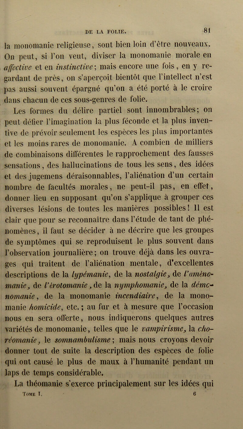 la moiionianic religieuse, sont bien loin d’etrc nouveaux. On peut, si l’on veut, diviser la monomanie morale en alJective et en instinctive ; mais encore une fois, en y re- gardant de près, on s’aperçoit bientôt que l’intellect n’est pas aussi souvent épargné qu’on a été porté à le croire dans chacun de ces sous-genres de folie. Les formes du délire partiel sont innombrables; on peut défier l’imagination la plus féconde et la plus inven- tive de prévoir seulement les espèces les plus importantes et les moins rares de monomanie. A combien de milliers de combinaisons différentes le rapprochement des fausses sensations, des hallucinations de tous les sens, des idées et des jugemens déraisonnables, l’aliénation d’un certain nombre de facultés morales, ne peut-il pas, en effet, donner lieu en supposant qu’on s’applique à grouper ces diverses lésions de toutes les manières possibles ! 11 est clair que pour se reconnaître dans l’étude de tant de phé- nomènes , il faut se décider à ne décrire que les groupes de symptômes qui se reproduisent le plus souvent dans l’observation journalière; on trouve déjà dans les ouvra- ges qui traitent de l’aliénation mentale, d’excellentes descriptions de la lypémanie^ de la nostalgie^ de l’améno- manie, de l’érotomanie la nymphomanie, de la démc-^ nomanie, de la monomanie incendiaire^ de la mono- manie homicide, etc. ; au fur et à mesure que l’occasion nous en sera offerte, nous indiquerons quelques autres variétés de monomanie, telles que le vampirisme, la cho- réomanie, le somnambulisme', mais nous croyons devoir donner tout de suite la description des espèces de folie qui ont causé le plus de maux à l’humanité pendant un laps de temps considérable. La théomanie s’exerce principalement sur les idées qui Tome T. - 6