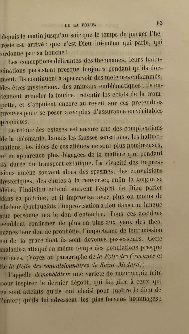 depuis le matin jusqu'au soir que le temps (le purger l’hé- résie est arrivé ; que c’est Dieu lui-même qui parle, qui ordonne par sa bouche ! Les conceptions délirantes des théomanes, leurs liallu-' cinalions persistent presque toujours pendant qu ils doi- nient. Ils continuent à apercevoir des météores enflammés, des êtres mystérieux, des animaux emblématiques ; ils en- tendent gronder la foudre, retentir les éclats de la trom- pette, et s’appuient encore au réveil sur ces prétendues preuves pour se poser avec plus d’assurance en véritables prophètes. Le retour des extases est encore une des complications de la théomanie. Jamais les fausses sensations, les halluci- nations, les idées de ces aliénés ne sont plus nombreuses, et en apparence plus dégagées de la matière que pendant la durée du transport extatique. La vivacité des impres- sions amène souvent alors des spasmes, des convulsions hystériques, des chutes à la renverse ; enfin la langue se délie, l’individu entend souvent l’esprit de Dieu parler dans sa poitrine, et il improvise avec plus ou moins de chaleur. Quelquefois l’improvisation a lieu dans une langue ique personne n’a le don d’entendre, fous ces accidens semblent confirmer de plus en plus aux yeux des théo- iinanes leur dou de prophétie, l’importance de leur mission ou de la grâce dont ils sont devenus possesseurs. Cette iinaladie a attaqué en même temps des populations presque 'entières. (Voyez au paragraphe do Ici holic dos Cévctiiics et Ile la Folie des convulsionnaires de Sainl-Médard.) J’appelle démonolâtrie une variété de monomanic laite !)Our inspirer le dernier dégoût, qui fait .dire à ceux qui ni sont atteints qu’ils ont choisi pour maître fe dieu de ’enfer; qu’ils lui adressent les plus fervens hommages;