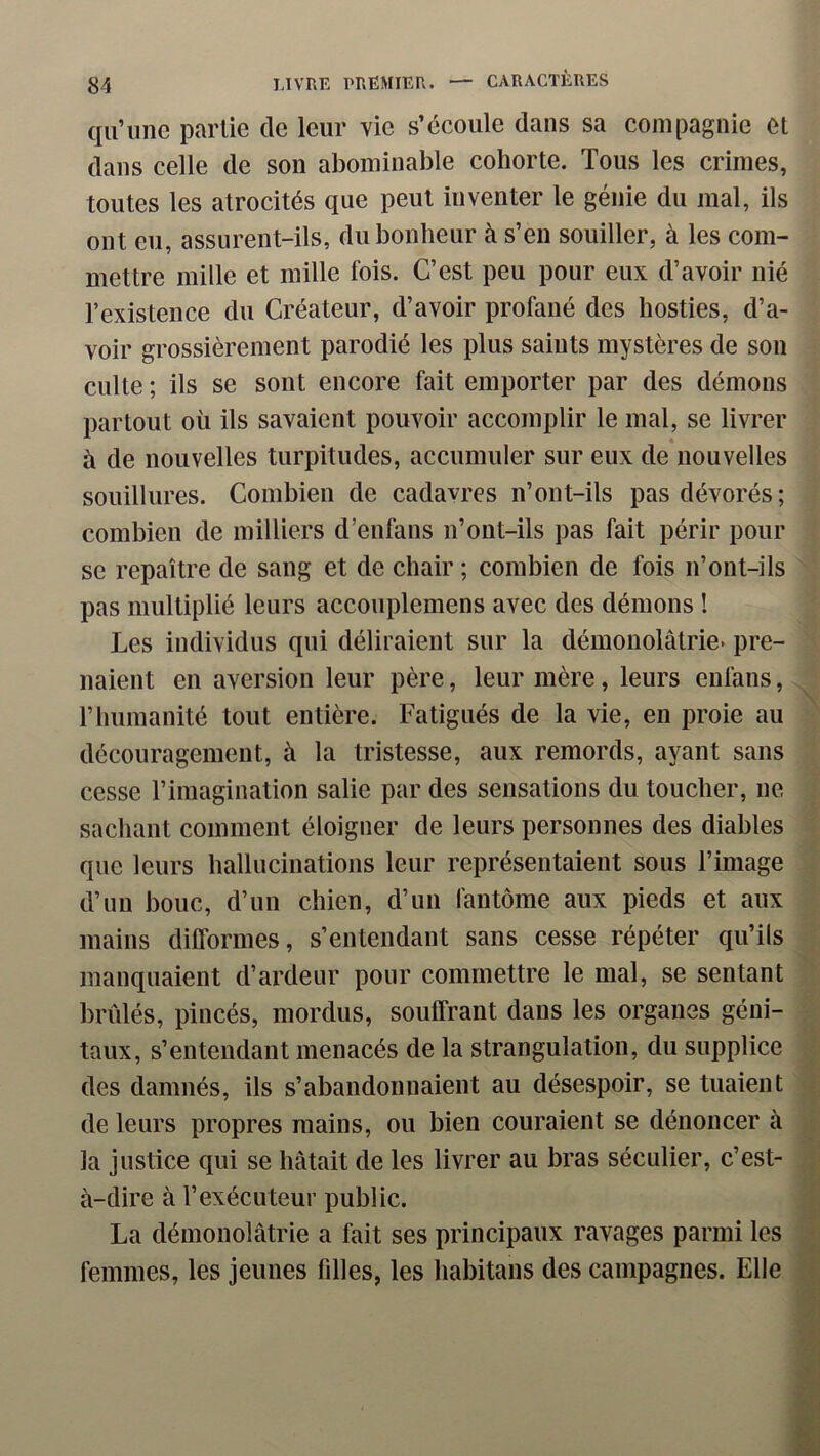 qu’une partie de leur vie s’écoule dans sa compagnie et dans celle de son abominable cohorte. Tous les crimes, toutes les atrocités que peut inventer le génie du mal, ils ont eu, assurent-ils, du bonheur à s’en souiller, à les com- mettre mille et mille fois. C’est peu pour eux d’avoir nié l’existence du Créateur, d’avoir profané des hosties, d’a- voir grossièrement parodié les plus saints mystères de son culte ; ils se sont encore fait emporter par des démons partout où ils savaient pouvoir accomplir le mal, se livrer à de nouvelles turpitudes, accumuler sur eux de nouvelles souillures. Combien de cadavres n’ont-ils pas dévorés; combien de milliers d’enfans n’ont-ils pas fait périr pour se repaître de sang et de chair ; combien de fois n’ont-ils pas multiplié leurs accouplemens avec des démons ! Les individus qui déliraient sur la démonolâtrie» pre- naient en aversion leur père, leur mère, leurs enfans, rhumanité tout entière. Fatigués de la vie, en proie au découragement, à la tristesse, aux remords, ayant sans cesse l’imagination salie par des sensations du toucher, ne sachant comment éloigner de leurs personnes des diables que leurs hallucinations leur représentaient sous l’image d’un bouc, d’un chien, d’un fantôme aux pieds et aux mains dilTormes, s’entendant sans cesse répéter qu’ils manquaient d’ardeur pour commettre le mal, se sentant brûlés, pincés, mordus, souffrant dans les organes géni- taux, s’entendant menacés de la strangulation, du supplice des damnés, ils s’abandonnaient au désespoir, se tuaient de leurs propres mains, ou bien couraient se dénoncer à la justice qui se hâtait de les livrer au bras séculier, c’est- à-dire à l’exécuteur public. La démonolâtrie a fait ses principaux ravages parmi les femmes, les jeunes fdles, les habitans des campagnes. Elle