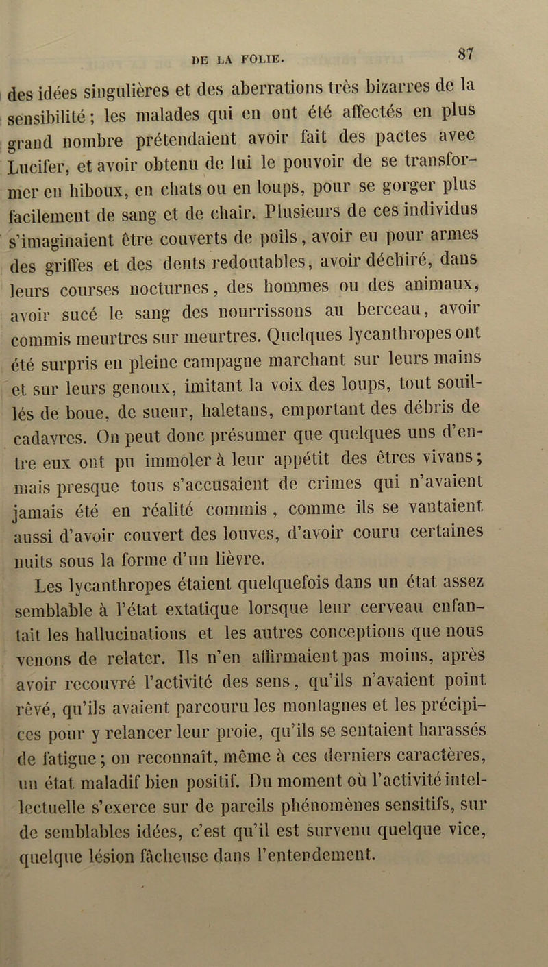 des idées singulières et des aberrations très bizarres de la sensibilité ; les malades qui en ont été affectés en plus grand nombre prétendaient avoir fait des pactes avec Lucifer, et avoir obtenu de lui le pouvoir de se transfor- mer en hiboux, en chats ou en loups, pour se gorger plus facilement de sang et de chair. Plusieurs de ces individus s’imaginaient être couverts de poils, avoir eu pour aimes des griffes et des dents redoutables, avoir déchiré, dans leurs courses nocturnes, des hommes ou des animaux, avoir sucé le sang des nourrissons au berceau, avoir commis meurtres sur meurtres. Quelques lycanthropesont été surpris en pleine campagne marchant sur leurs mains et sur leurs genoux, imitant la voix des loups, tout souil- lés de boue, de sueur, haletans, emportant des débris de cadavres. On peut donc présumer que quelques uns d’en- tre eux ont pu immoler à leur appétit des êtres vivans ; mais presque tous s’accusaient de crimes qui n’avaient jamais été en réalité commis, comme ils se vantaient aussi d’avoir couvert des louves, d’avoir couru certaines nuits sous la forme d’un lièvre. Les lycanthropes étaient quelquefois dans un état assez semblable à l’état extatique lorsque leur cerveau enfan- tait les hallucinations et les autres conceptions que nous venons de relater. Ils n’en affirmaient pas moins, après avoir recouvré l’activité des sens, qu’ils n’avaient point rêvé, qu’ils avaient parcouru les montagnes et les précipi- ces pour y relancer leur proie, qu’ils se sentaient harassés de fatigue ; on reconnaît, même à ces derniers caractères, un état maladif bien positif. Du moment où l’activité intel- lectuelle s’exerce sur de pareils phénomènes sensitifs, sur de semblables idées, c’est qu’il est survenu quelque vice, quelque lésion fâcheuse dans l’entendement.