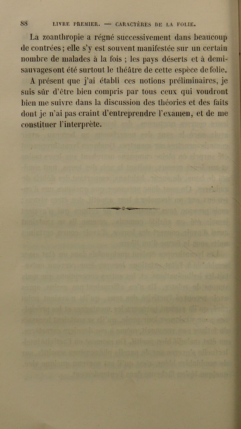 La zoanthropie a régné successivement dans beaucoup de contrées ; elle s’y est souvent manifestée sur un certain nombre de malades à la fois ; les pays déserts et à demi- sauvages ont été surtout le théâtre de cette espèce de folie. A présent que j’ai établi ces notions préliminaires, je suis sûr d’être bien compris par tous ceux qui voudront bien me suivre dans la discussion des théories et des faits dont je n’ai pas craint d’entreprendre l’examen, et de me constituer l’interprète.