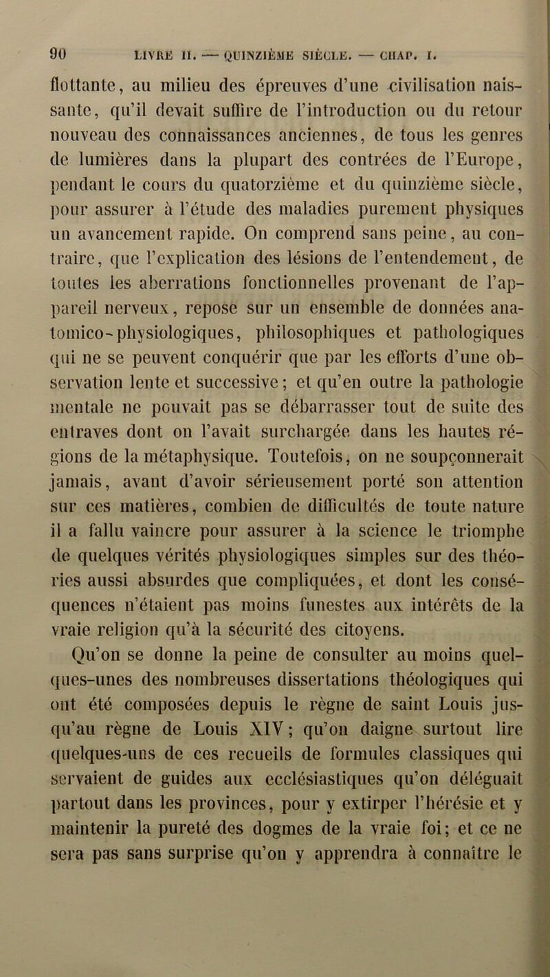 flottante, au milieu des épreuves d’une mvilisation nais- sante, qu’il devait suflire de rintroduction ou du retour nouveau des connaissances anciennes, de tous les genres de lumières dans la plupart des contrées de l’Europe, pendant le cours du quatorzième et du quinzième siècle, pour assurer à l’étude des maladies purement physiques un avancement rapide. On comprend sans peine, au con- traire, que l’explication des lésions de l’entendement, de toutes les aberrations fonctionnelles provenant de l’ap- pareil nerveux, repose sur un ensemble de données ana- tomico-physiologiques, philosophiques et pathologiques qui ne se peuvent conquérir que par les efforts d’une ob- servation lente et successive ; et qu’en outre la pathologie mentale ne pouvait pas se débarrasser tout de suite des entraves dont on l’avait surchargée dans les hautes ré- gions de la métaphysique. Toutefois, on ne soupçonnerait jamais, avant d’avoir sérieusement porté son attention sur ces matières, combien de difficultés de toute nature il a fallu vaincre pour assurer à la science le triomphe de quelques vérités physiologiques simples sur des théo- ries aussi absurdes que compliquées, et dont les consé- quences n’étaient pas moins funestes aux intérêts de la vraie religion qu’à la sécurité des citoyens. Qu’on se donne la peine de consulter au moins quel- ques-unes des nombreuses dissertations théologiques qui ont été composées depuis le règne de saint Louis jus- qu’au règne de Louis XIV ; qu’on daigne surtout lire ((uelques-uns de ces recueils de formules classiques qui servaient de guides aux ecclésiastiques qu’on déléguait partout dans les provinces, pour y extirper l’hérésie et y maintenir la pureté des dogmes de la vraie foi; et ce ne sera pas sans surprise qu’on y apprendra à connaître le