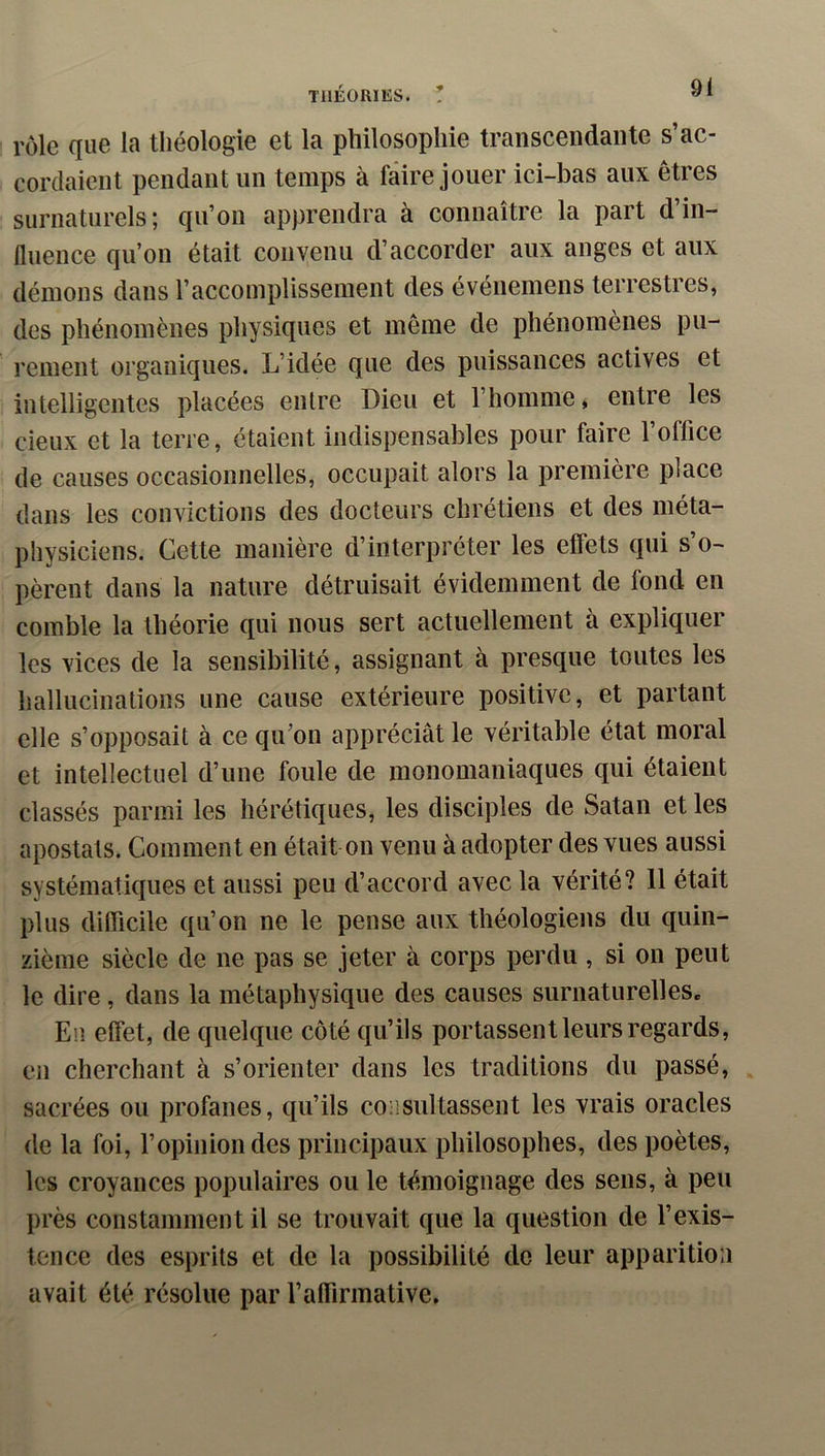 rôle que la théologie et la philosophie transcendante s’ac- cordaient pendant un temps à faire jouer ici-bas aux êtres surnaturels; qu’on apprendra à connaître la part d’in- fluence qu’on était convenu d’accorder aux anges et aux démons dans l’accomplissement des évéïiemens terrestres, des phénomènes physiques et même de phénomènes pu- rement organiques. L’idée que des puissances actives et intelligentes placées entre Dieu et l’homme, entre les cieux et la terre, étaient indispensables pour faire l’office de causes occasionnelles, occupait alors la première place dans les convictions des docteurs chrétiens et des méta- physiciens. Cette manière d’interpréter les effets qui s’o- pèrent dans la nature détruisait évidemment de fond en comble la théorie qui nous sert actuellement à expliquer les vices de la sensibilité, assignant à presque toutes les hallucinations une cause extérieure positive, et partant elle s’opposait à ce qu’on appréciât le véritable état moral et intellectuel d’une foule de monomaniaques qui étaient classés parmi les hérétiques, les disciples de Satan et les apostats. Comment en était on venu à adopter des vues aussi systématiques et aussi peu d’accord avec la vérité? 11 était plus difilcile qu’on ne le pense aux théologiens du quin- zième siècle de ne pas se jeter à corps perdu, si on peut le dire, dans la métaphysique des causes surnaturelleSe En effet, de quelque côté qu’ils portassent leurs regards, en cherchant à s’orienter dans les traditions du passé, sacrées ou profanes, qu’ils consultassent les vrais oracles de la foi, l’opinion des principaux philosophes, des poètes, les croyances populaires ou le témoignage des sens, à peu près constamment il se trouvait que la question de l’exis- tence des esprits et de la possibilité de leur apparition avait été résolue par ralTirmative.