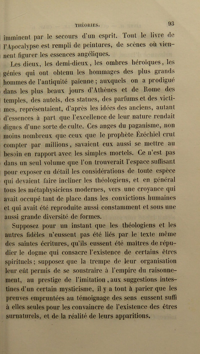 ÏIIÉOUIES. imminent par le secours d’un esprit. Tout le livre de l’Apocalypse est rempli de peintures, de scènes où vien- nent figurer les essences angéliques. Les dieux, les demi-dieux, les ombres héroïques, les génies qui ont obtenu les hommages des plus grands hommes de l’antiquité païenne ; auxquels on a prodigué dans les plus beaux jours d’Athènes et de Rome des temples, des autels, des statues, des parfums et des victi- I mes, représentaient, d’après les idées des anciens, autant d’essences à part que l’excellence de leur nature rendait dignes d’une sorte de culte. Ces anges du paganisme, non moins nombreux que ceux que le prophète Ézéchiel crut compter par millions, savaient eux aussi se mettre au besoin en rapport avec les simples mortels. Ce n’est pas dans un seul volume que l’on trouverait l’espace suffisant pour exposer en détail les considérations de toute espèce qui devaient faire incliner les théologiens, et en général tous les métaphysiciens modernes, vers une croyance qui avait occupé tant de place dans les convictions humaines et qui avait été reproduite aussi constamment et sous une aussi grande diversité de formes. Supposez pour un instant que les théologiens et les autres fidèles n’eussent pas été liés par le texte même des saintes écritures, qu’ils eussent été maîtres de répu- dier le dogme qui consacre l’existence de certains êtres spirituels ; supposez que la trempe de leur organisation leur eût permis de se soustraire à l’empire du raisonne- ment, au prestige de l’imitaliou , aux suggestions intes- tines d’un certain mysticisme, il y a tout à parier que les preuves empruntées au témoignage des sens eussent suffi à elles seules pour les convaincre de l’existence des êtres surnaturels, et de la réalité de leurs apparitions.