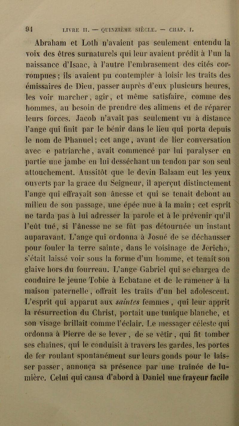 Abraham et Lolli n’avaient pas seulement entendu la voix des êtres surnaturels qui leur avaient prédit à run la naissance d’Isaac, à l’autre l’embrasement des cités cor- rompues ; ils avaient pu contempler à loisir les traits des émissaires de Dieu, passer auprès d’eux plusieurs heures, les voir marcher, agir, et même satisfaire, comme des hommes, au besoin de prendre des alimens et de réparer leurs forces. Jacob n’avait pas seulement vu à distance l’ange qui finit par le bénir dans le lieu qui porta depuis le nom de Phanuel ; cet ange, avant de lier conversation avec e patriarche, avait commencé par lui paralyser en partie une jambe en lui desséchant un tendon par son seul attouchement. Aussitôt que le devin Balaam eut les yeux ouverts par la grâce du Seigneur, il aperçut distinctement l’ange qui effrayait son ânesse et qui se tenait debout au milieu de son passage, une épée nue à la main ; cet esprit ne tarda pas à lui adresser la parole et à le prévenir qu’il l’eût tué, si l’ânesse ne se fût pas détournée un instant auparavant. L’ange qui ordonna à Josué de se déchausser pour fouler la terre sainte, dans le voisinage de Jéricho, s’était laissé voir sous la forme d’un homme, et tenait son glaive hors du fourreau. L’ange Gabriel qui se chargea de conduire le jeune Tobie à Ecbatane et de le ramener à la maison paternelle, offrait les traits d’un bel adolescent. L’esprit qui apparut aux saintes femmes , qui leur apprit la résurrection du Christ, portait une tunique blanche, et son visage brillait comme l’éclair. Le messager céleste qui ordonna à Pierre de se lever, de se vêtir, qui fit tomber ses chaînes, qui le conduisit à travers les gardes, les portes de fer roulant spontanément sur leurs gonds pour le lais- ser passer, annonça sa présence par une traînée de lu- mière. Celui qui causa d’abord à Daniel une frayeur facile