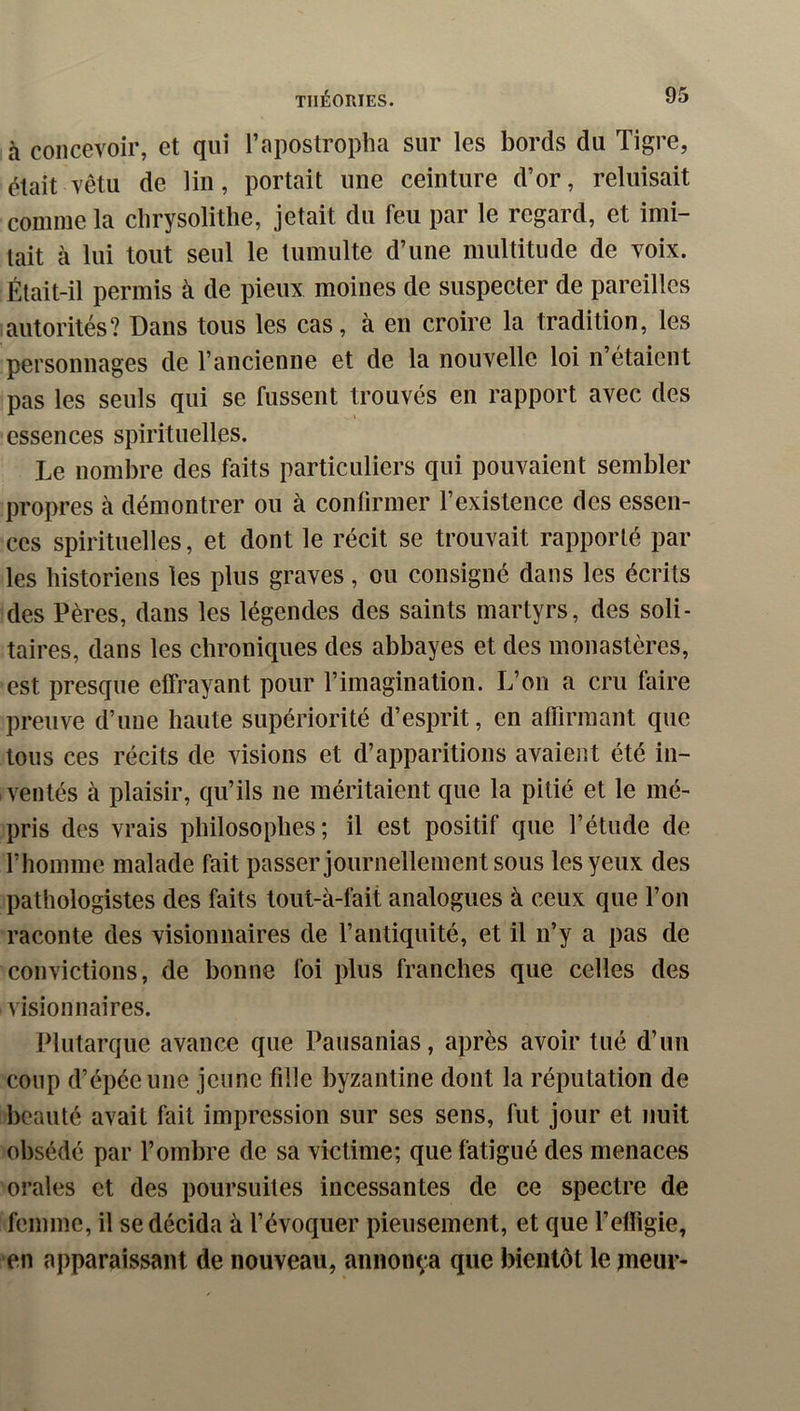 à concevoir, et qui l’apostropha sur les bords du Tigre, était vêtu de lin, portait une ceinture d’or, reluisait comme la clirysolitlie, jetait du feu par le regard, et imi- tait à lui tout seul le tumulte d’une multitude de voix. Était-il permis à de pieux moines de suspecter de pareilles autorités? Dans tous les cas, à en croire la tradition, les personnages de l’ancienne et de la nouvelle loi n’étaient pas les seuls qui se fussent trouvés en rapport avec des essences spirituelles. Le nombre des faits particuliers qui pouvaient sembler propres à démontrer ou à confirmer l’existence des essen- ces spirituelles, et dont le récit se trouvait rapporté par les historiens tes plus graves, ou consigné dans les écrits des Pères, dans les légendes des saints martyrs, des soli- taires, dans les chroniques des abbayes et des monastères, est presque effrayant pour l’imagination. L’on a cru faire preuve d’une haute supériorité d’esprit, en aflirinant que tous ces récits de visions et d’apparitions avaient été in- ventés à plaisir, qu’ils ne méritaient que la pitié et le mé- pris des vrais philosophes; il est positif que l’étude de l’homme malade fait passer journellement sous les yeux des pathologistes des faits tout-à-fait analogues à ceux que l’on raconte des visionnaires de l’antiquité, et il n’y a pas de convictions, de bonne foi plus franches que celles des visionnaires. Plutarque avance que Pausanias, après avoir tué d’un coup d’épée une jeune fille byzantine dont la réputation de beauté avait fait impression sur ses sens, fut jour et nuit obsédé par l’ombre de sa vietime; que fatigué des menaces orales et des poursuites incessantes de ce spectre de femme, il se décida à l’évoquer pieusement, et que l’efligie, en apparaissant de nouveau, annonça que bientôt le meur-