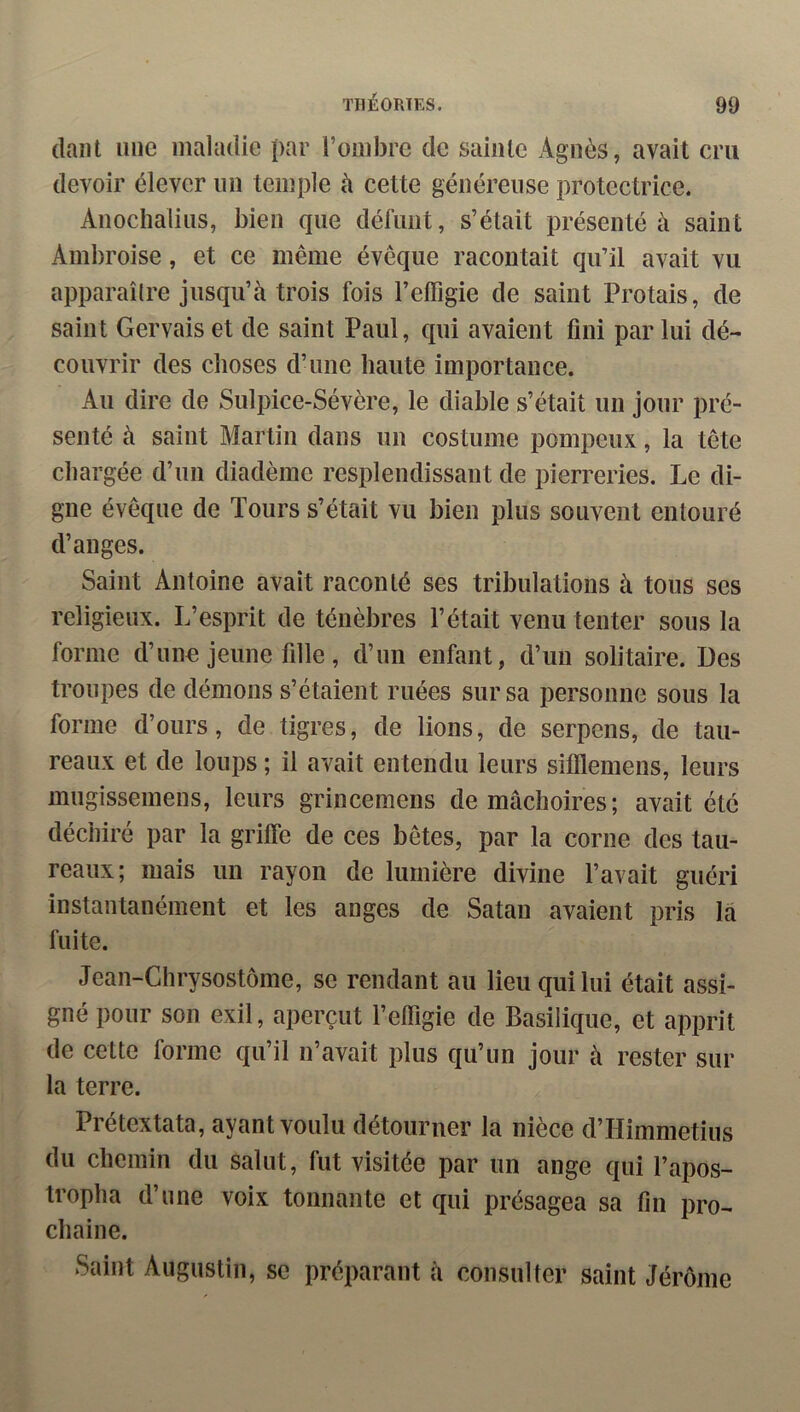 (lant une maladie par l’ombre de sainte Agnès, avait cru devoir élever nn temple à cette généreuse protectrice. Anochalins, bien que délïint, s’était présenté à saint Ambroise, et ce même évêque racontait qu’il avait vu apparaître jusqu’à trois fois l’effigie de saint Protais, de saint Gervais et de saint Paul, qui avaient fini par lui dé- couvrir des choses d’une haute importance. Au dire de Sulpice-Sévère, le diable s’était un jour pré- senté à saint Martin dans un costume pompeux, la tête chargée d’un diadème resplendissant de pierreries. Le di- gne évêque de Tours s’était vu bien plus souvent entouré d’anges. Saint Antoine avait raconté ses tribulations à tous ses religieux. L’esprit de ténèbres l’était venu tenter sous la forme d’une jeune fille, d’un enfant, d’un solitaire. Des troupes de démons s’étaient ruées sur sa personne sous la forme d’ours, de tigres, de lions, de serpens, de tau- reaux et de loups ; il avait entendu leurs sifflemens, leurs mugissemens, leurs grincemens de mâchoires; avait été déchiré par la griffe de ces bêtes, par la corne des tau- reaux; mais un rayon de lumière divine l’avait guéri instantanément et les anges de Satan avaient pris là fuite. Jean-Chrysostôme, se rendant au lieu qui lui était assi- gné pour son exil, aperçut l’effigie de Basilique, et apprit de cette forme qu’il n’avait plus qu’un jour à rester sur la terre. Prétextata, ayant voulu détourner la nièce d’Himmetius du chemin du salut, fut visitée par un ange qui l’apos- tropha d’une voix tonnante et qui présagea sa tin pro- chaine. Saint Augustin, se préparant à consulter saint Jérôme