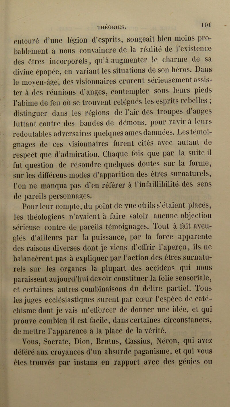 loi clUouré d’une légion d’esprits, songeait bien moins pro- bablement à nous convaincre de la réalité de l’existence des êtres incorporels, qu’à augmenter le charme de sa divine épopée, en variant les situations de son héros. Dans le moyen-âge, des visionnaires crurent sérieusement assis- ter à des réunions d’anges, contempler sous leurs pieds l’abîme de feu où se trouvent relégués les esprits rebelles ; distinguer dans les régions de l’air des troupes d anges luttant contre des bandes de démons, pour ravir à leurs redoutables adversaires quelques aines damnées. Les témoi- gnages de ces visionnaires furent cités avec autant de respect que d’admiration. Chaque fois que par la suite il fut question de résoudre quelques doutes sur la forme, sur les différens modes d’apparition des êtres surnaturels, l’on ne manqua pas d’en référer à l’infaillibilité des sens de pareils personnages. Pour leur compte, du point de vue où ils s’étaient placés, les théologiens n’avaient à faire valoir aucune objection sérieuse contre de pareils témoignages. Tout à fait aveu- glés d’ailleurs par la puissance, par la force apparente des raisons diverses dont je viens d’offrir l’aperçu, ils ne balancèrent pas à expliquer par l’action des êtres surnatu- rels sur les organes la plupart des accidens qui nous paraissent aujourd’hui devoir constituer la folie sensoriale, et certaines autres combinaisons du délire partiel. Tous les juges ecclésiastiques surent par cœur l’espèce de caté- chisme dont je vais m’efforcer de donner une idée, et qui prouve combien il est facile, dans certaines circonstances, de mettre l’apparence à la place de la vérité. Vous, Socrate, Dion, Brutus, Cassius, Néron, qui avez déféré aux croyances d’un absurde paganisme, et qui vous êtes trouvés par instans en rapport avec des génies ou