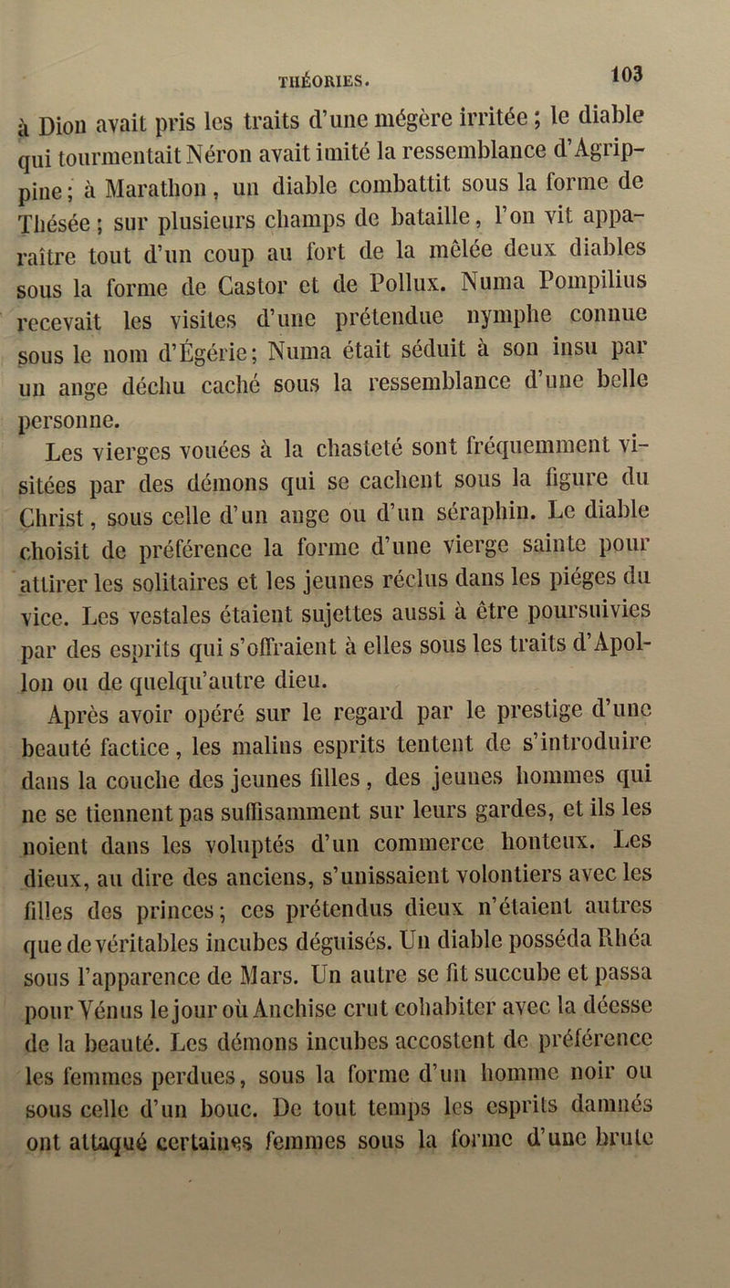 à Diou avait pris les traits d’une mégère irritée ; le diable qui tourmentait Néron avait imité la ressemblance d’Agrip- pine ; à Marathon, un diable combattit sous la forme de Thésée; sur plusieurs champs de bataille, l’on vit appa- raître tout d’un coup au fort de la mêlée deux diables sous la forme de Castor et de Pollux. Numa Pompilius recevait les visites d’une prétendue nymphe connue sous le nom d’Égérie; Numa était séduit à son insu par un ange déchu caché sous la ressemblance d’une belle personne. Les vierges vouées à la chasteté sont fréquemment vi- sitées par des démons qui se cachent sous la figure du Christ, sous celle d’un ange ou d’un séraphin. Le diable choisit de préférence la forme d’une vierge sainte pour attirer les solitaires et les jeunes réclus dans les pièges du vice. Les vestales étaient sujettes aussi à être poursuivies par des esprits qui s’offraient à elles sous les traits d’Apol- lon ou de quelqu’autre dieu. Après avoir opéré sur le regard par le prestige d’une beauté factice, les malins esprits tentent de s’introduire dans la couche des jeunes filles, des jeunes hommes qui ne se tiennent pas suffisamment sur leurs gardes, et ils les noient dans les voluptés d’un commerce honteux. Les dieux, au dire des anciens, s’unissaient volontiers avec les filles des princes ; ces prétendus dieux n’étaient autres que de véritables incubes déguisés. Un diable posséda tlhéa sous l’apparence de Mars. Un autre se fit succube et passa pourYénus lejour où Anchise crut cohabiter avec la déesse de la beauté. Les démons incubes accostent de préférence les femmes perdues, sous la forme d’un homme noir ou sous celle d’un bouc. De tout temps les esprits damnés ont attaqué certaines femmes sous la forme d’une brute