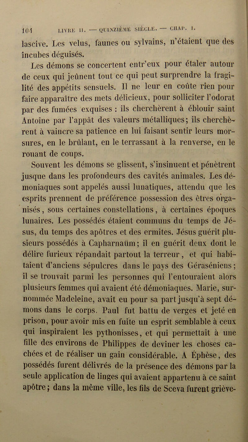 loi LIYKE II. — (,)Lli>ZIK.>lli SIÈCLE. — CI1AI-. I. lascive. Les velus, faunes ou sylvains, n’étaient que des incubes déguisés. Les démons se concertent entr’eux pour étaler autour de ceux qui jeûnent tout ce qui peut surprendre la fragi- lité des appétits sensuels. Il ne leur en coûte rien pour faire apparaître des mets délicieux, pour solliciter l’odorat par des fumées exquises : ils clierclièrent à éblouir saint Antoine par l’appât des valeurs métalliques; ils cherchè- rent à vaincre sa patience en lui faisant sentir leurs mor- sures, en le brûlant, en le terrassant à la renverse, en le rouant de coups. Souvent les démons se glissent, s’insinuent et pénètrent jusque dans les profondeurs des cavités animales. Les dé- moniaques sont appelés aussi lunatiques, attendu que les esprits prennent de préférence possession des êtres orga- nisés , sous certaines constellations, à certaines époques lunaires. Les possédés étaient communs du temps de Jé- sus, du temps des apôtres et des ermites. Jésus guérit plu- sieurs possédés à Capharnaüm ; il en guérit deux dont le délire furieux répandait partout la terreur, et qui habi- taient d’anciens sépulcres dans le pays des Géraséniens ; il se trouvait parmi les personnes qui l’entouraient alors plusieurs femmes qui avaient été démoniaques. Marie, sur- nommée Madeleine, avait eu pour sa part jusqu’à sept dé- mons dans le corps. Paul fut battu de verges et jeté en prison, pour avoir mis en fuite un esprit semblable à ceux qui inspiraient les pythonisses, et qui permettait à une fille des environs de Philippes de deviner les choses ca- chées et de réaliser un gain considérable. A Éphèse, des possédés furent délivrés de la présence des démons par la seule application de linges qui avaient appartenu à ce saint apôtre J dans la meme ville, les fils de Sceva furent griève-