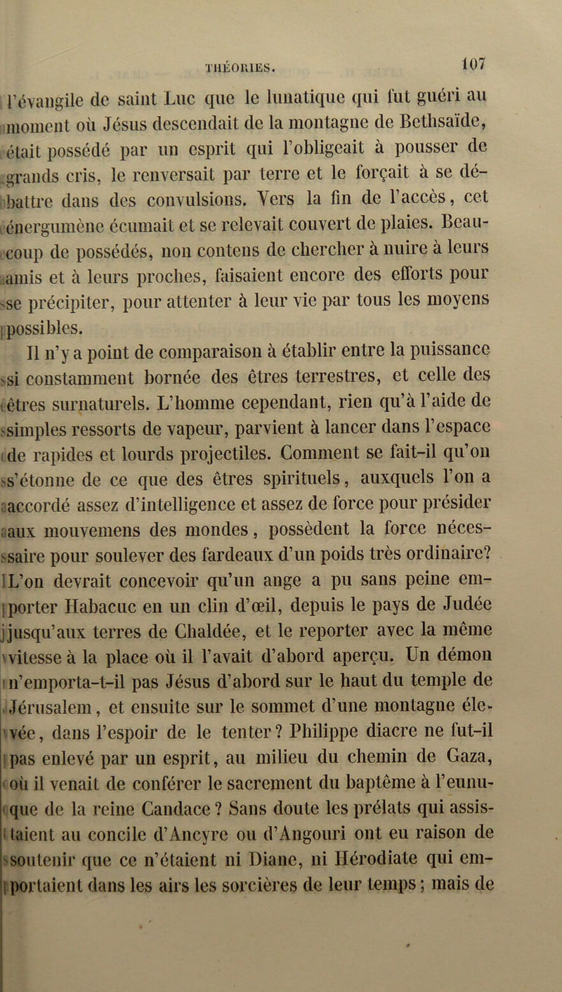 l’évangile de saint Luc que le lunatique qui lut guéri au inoincnt où Jésus descendait de la montagne de Bethsaïde, était possédé par un esprit qui l’obligeait à pousser de grands cris, le renversait par terre et le forçait à se dé- battre dans des convulsions. Vers la fin de l’accès, cet . éiiergumènc éciimait et se relevait couvert de plaies. Beau- coup de possédés, non contens de chercher à nuire à leurs taillis et à leurs proches, faisaient encore des efforts pour se précipiter, pour attenter à leur vie par tous les moyens ! possibles. Il n’y a point de comparaison à établir entre la puissance >si constamment bornée des êtres terrestres, et celle des vôtres surnaturels. L’homme cependant, rien qu’à l’aide de simples ressorts de vapeur, parvient à lancer dans l’espace de rapides et lourds projectiles. Comment se fait-il qu’on Ns’étonne de ce que des êtres spirituels, auxquels l’on a accordé assez d’intelligence et assez de force pour présider aux mouvemens des mondes, possèdent la force néces- ^saire pour soulever des fardeaux d’un poids très ordinaire? IL’on devrait concevoir qu’un ange a pu sans peine em- ! porter Habacuc en un clin d’œil, depuis le pays de Judée jjusqu’aux terres de Chaldée, et le reporter avec la même 'vitesse à la place où il l’avait d’abord aperçu. Un démon ni’emporta-t-il pas Jésus d’abord sur le haut du temple de Jérusalem, et ensuite sur le sommet d’une montagne éle- vée , dans l’espoir de le tenter ? Philippe diacre ne fut-il pas enlevé par un esprit, au milieu du chemin de Gaza, où il venait de conférer le sacrement du baptême à l’eunii- ' que de la reine Candace ? Sans doute les prélats qui assis- ■ laient au concile d’Ancyre ou d’Angouri ont eu raison de l'soutenir que ce n’étaient ni Diane, ni Hérodiate qui em- !| portaient dans les airs les sorcières de leur temps ; mais de