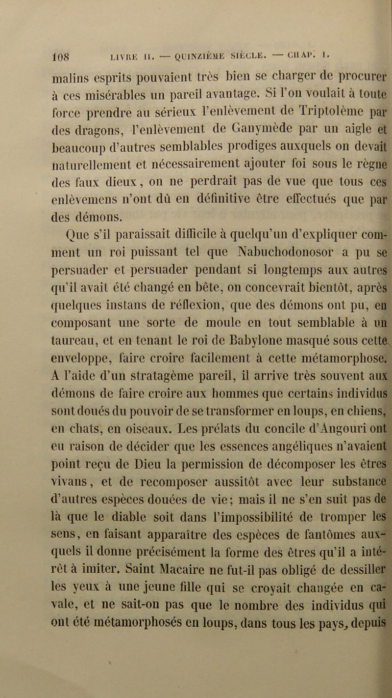 malins esprits pouvaient très bien se charger de procurer à CCS misérables un pareil avantage. Si Ton voulait à toute force prendre au sérieux renlèvement de Triptolème par des dragons, renlèvement de Ganymède par un aigle et beaucoup d’autres semblables prodiges auxquels on devait nalurellement et nécessairement ajouter foi sous le règne des faux dieux, on ne perdrait pas de vue que tous ces cnlèvemens n’ont dû en définitive être effectués que par des démons. Que s’il paraissait diflicile à quelqu’un d’expliquer com- ment un roi puissant tel que Nabucliodonosor a pu se persuader et persuader pendant si longtemps aux autres qu’il avait été changé en bête, on concevrait bientôt, après quelques instans de réflexion, que des démons ont pu, eu composant une sorte de moule en tout semblable à un taureau, et en tenant le roi de Babylone masqué sous cette enveloppe, faire croire facilement à cette métamorphose. A l’aide d’un stratagème pareil, il arrive très souvent aux démons de faire croire aux hommes que certains individus sont doués du pouvoir de se transformer en loups, en chiens, en chats, en oiseaux. Les prélats du concile d’Angouri ont eu raison de décider que les essences angéliques n’avaient point reçu de Dieu la permission de décomposer les êtres vivans, et de recomposer aussitôt avec leur substance d’autres espèces douées de vie; mais il ne s’en suit pas de là que le diable soit dans l’impossibilité de tromper les sens, en faisant apparaître des espèces de fantômes aux- quels il donne précisément la forme des êtres qu’il a inté- rêt à imiter. Saint Macaire ne fut-il pas obligé de dessiller les yeux à une jeune fille qui se croyait changée en ca- vale, et ne sait-on pas que le nombre des individus qui ont été métamorphosés eu loups, dans tous les pays^, depuis