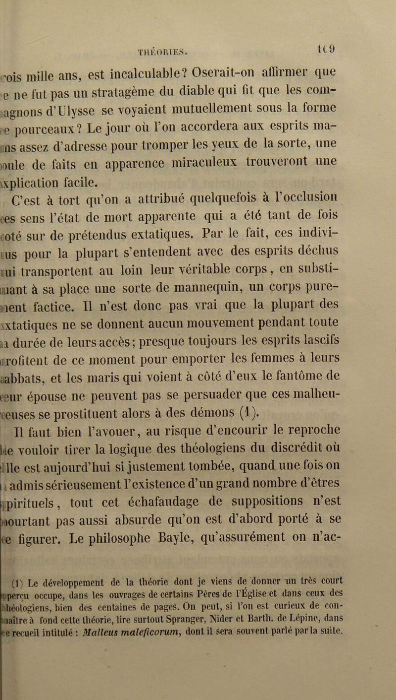 THF.OmES. ICO ’ois mille ans, est incalculable? Oserait-on affirmer que e ne fut pas un stratagème du diable qui fit que les com- agnons d’Ulysse se voyaient mutuellement sous la forme 10 pourceaux? Le jour ou 1 on accordera aux esprits ma- ins assez d’adresse pour tromper les yeux de la sorte, une )Dule de faits en apparence miraculeux trouveront une \splication facile. C’est à tort qu’on a attribué quelquefois à l’occlusion tes sens l’état de mort apparente qui a été tant de fois coté sur de prétendus extatiques. Par le fait, ces indivi- lus pour la plupart s’entendent avec des esprits déchus lui transportent au loin leur véritable corps, en substi- iiLiant à sa place une sorte de mannequin, un corps pure- nent factice. Il n’est donc pas vrai que la plupart des NXtatiques ne se donnent aucun mouvement pendant toute ai durée de leurs accès ; presque toujours les esprits lascifs iirofitent de ce moment pour emporter les femmes à leurs sabbats, et les maris qui voient à côté d’eux le fantôme de eeur épouse ne peuvent pas se persuader que ces malheu- reuses se prostituent alors à des démons (1). Il faut bien l’avouer, au risque d’encourir le reproche ke vouloir tirer la logique des théologiens du discrédit où fille est aujourd’hui si justement tombée, quand une fois on I admis sérieusement l’existence d’un grand nombre d’êtres ipirituels, tout cet échafaudage de suppositions n’est Dourtant pas aussi absurde qu’on est d’abord porté à se te figurer. Le philosophe Bayle, qu’assurément on n’ac- (1) Le développement de la théorie dont je viens de donner un très court pperçu occupe, dans les ouvrages de certains Pères de l’Église et dans ceux des i héologiens, bien des centaines de pages. On peut, si l’on est curieux de con- Haîlre à fond cette théorie, lire surtout Spranger, Nider et Barth. de Lépine, dans • e recueil intitulé ; Malleus malcficorum, dont il sera souvent parle parla suite.