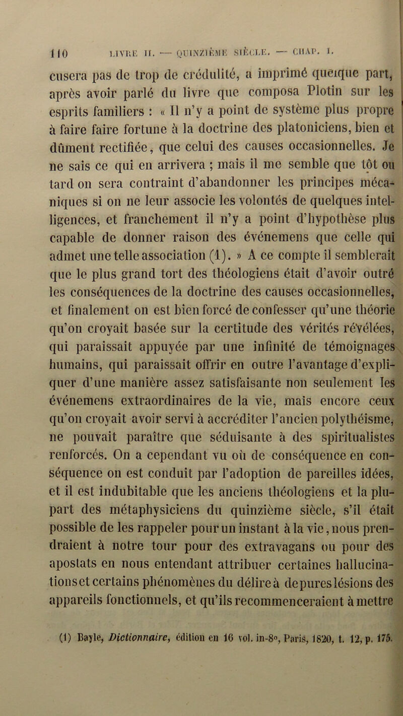 cusera pas de trop de crédulité, a imprimé queique part, après avoir parlé du livre que composa Plotin sur les esprits familiers : « Il n’y a point de système plus propre à faire faire fortune à la doctrine des platoniciens, bien et dûment rectifiée, que celui des causes occasionnelles. Je ne sais ce qui en arrivera ; mais il me semble que tôt ou tard on sera contraint d’abandonner les principes méca- niques si on ne leur associe les volontés de quelques intel- ligences, et franchement il n’y a point d’hypothèse plus capable de donner raison des événemens que celle qui admet une telle association (1). » Ace compte il semblerait que le plus grand tort des théologiens était d’avoir outré les conséquences de la doctrine des causes occasionnelles, et finalement on est bien forcé de confesser qu’une théorie qu’on croyait basée sur la certitude des vérités révélées, qui paraissait appuyée par une infinité de témoignages humains, qui paraissait offrir en outre l’avantage d’expli- quer d’une manière assez satisfaisante non seulement les événemens extraordinaires de la vie, mais encore ceux qu’on croyait avoir servi à accréditer l’ancien polythéisme, ne pouvait paraître que séduisante à des spiritualistes renforcés. On a cependant vu où de conséquence en con- séquence on est conduit par l’adoption de pareilles idées, et il est indubitable que les anciens théologiens et la plu- part des métaphysiciens du quinzième siècle, s’il était possible de les rappeler pour un instant à la vie, nous pren- draient à notre tour pour des extravagans ou pour des apostats en nous entendant attribuer certaines hallucina- tions et certains phénomènes du délire à de pures lésions des appareils fonctionnels, et qu’ils recommenceraient à mettre (1) Bayle, Dictionnaire^ édition en 16 vol, in-8<>, Paris, 1820, t. 12, p. 175.