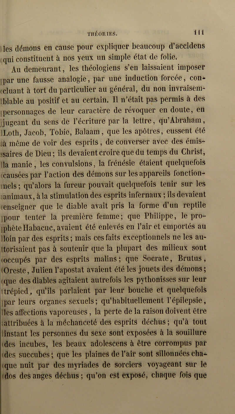 les démons en cause pour expliquer beaucoup d’accidens qui constituent à nos yeux un simple état de folie. Au demeurant, les théologiens s’en laissaient imposer par une fausse analogie, par une induction forcée, con- cluant à tort du particulier au général, du non invraisem- Iblable au positif et au certain. Il n’était pas permis à des Ipersonnages de leur caractère de révoquer en doute, en jugeant du sens de l’écriture par la lettre, qu’Abraham, iLoth, Jacob, Tobie, Balaam, que les apôtres, eussent été cà même de voir des esprits, de converser avec des émis- ssaires de Dieu; ils devaient croire que du temps du Christ, lia manie, les convulsions, la frénésie étaient quelquefois causées par l’action des démons sur les appareils fonction- ;nels; qu’alors la fureur pouvait quelquefois tenir sur les ; animaux, à la stimulation des esprits infernaux ; ils devaient tenseigner que le diable avait pris la forme d’un reptile pour tenter la première femme; que Philippe, le pro- IphèteHabacuc, avaient été enlevés en l’air et emportés au lloin par des esprits ; mais ces faits exceptionnels ne les au- itorisaient pas à soutenir que la plupart des milieux sont • occupés par des esprits malins; que Socrate, Brutus, lOreste, Julien l’apostat avaient été les jouets des démons; . que des diables agitaient autrefois les pythonisses sur leur trépied^ qu’ils parlaient par leur bouche et quelquefois par leurs organes sexuels; qu’habituellement l’épilepsie, les affections vaporeuses, la perte de la raison doivent être attribuées à la méchanceté des esprits déchus; qu’à tout iinstant les personnes du sexe sont exposées à la souillure • des incubes, les beaux adolescens à être corrompus par ides succubes; que les plaines de l’air sont sillonnéescha- (que nuit par des myriades de sorciers voyageant sur le (dos des anges déchus; qu’on est exposé, chaque fois que