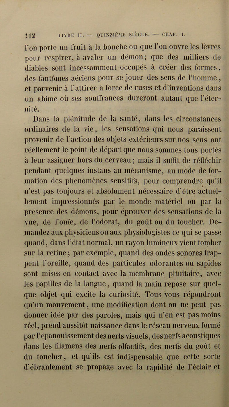 U2 l.tVRF. H, — QUINZIKMK SIFFRE. — ClIAP. I. l’on porte un fruit à la bouche ou que l’on ouvre les lèvres pour respirer, à avaler un démon ; que des milliers de diables sont incessamment occupés à créer des formes, des fantômes aériens pour se jouer des sens de l’homme, et parvenir à l’attirer à force de ruses et d’inventions dans un abîme où ses souffrances dureront autant que l’éter- nité. Dans la plénitude de la santé, dans les circonstances ordinaires de la vie, les sensations qui nous paraissent provenir de l’action des objets extérieurs sur nos sens ont réellement le point de départ que nous sommes tous portés à leur assigner hors du cerveau ; mais il suffit de réfléchir pendant quelques instans au mécanisme, au mode de for- mation des phénomènes sensitifs, pour comprendre qu’il u’est pas toujours et absolument nécessaire d’ctre actuel- lement impressionnés par le monde matériel ou par la présence des démons, pour éprouver des sensations de la vue, de l’ouïe, de l’odorat, du goût ou du toucher. De- mandez aux physiciens ou aux physiologistes ce qui se passe quand, dans l’état normal, un rayon lumineux vient tomber sur la rétine ; par exemple, quand des ondes sonores frap- pent l’oreille, quand des particules odorantes ou sapides sont mises en contact avec la membrane pituitaire, avec les papilles de la langue, quand la main repose sur quel- que objet qui excite la curiosité. Tous vous répondront qu’un mouvement, une modification dont on ne peut pas donner idée par des paroles, mais qui n’en est pas moins réel, prend aussitôt naissance dans le réseau nerveux formé par l’épanouissement des nerfs visuels, des nerfs acoustiques dans les filamens des nerfs olfactifs, des nerfs du goût et du toucher, et qu’ils est indispensable que cette sorte d’ébranlement se propage avec la rapidité de l’éclair et