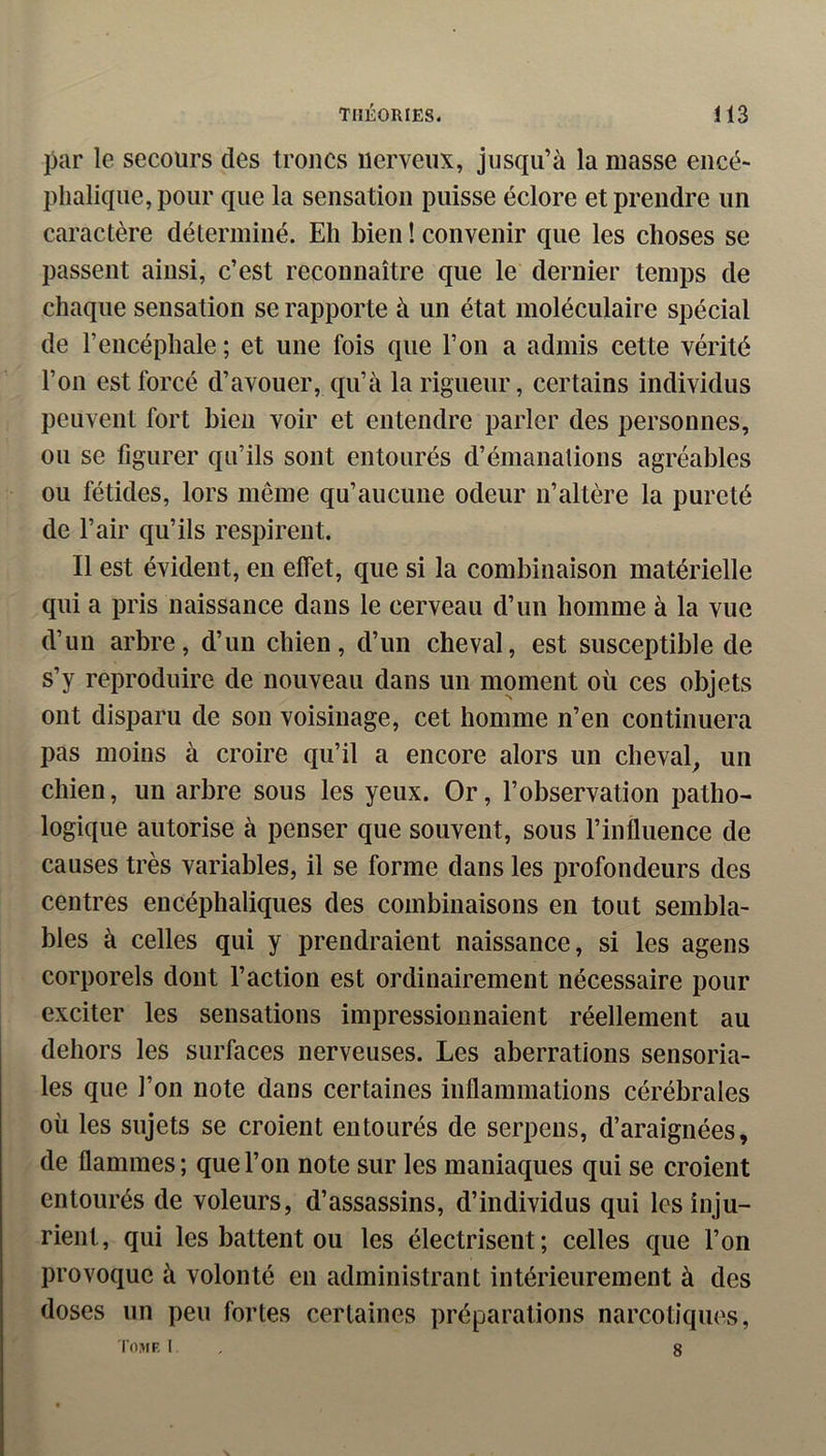 par le secours des troncs nerveux, jusqu’à la masse encé- phalique, pour que la sensation puisse éclore et prendre un caractère déterminé. Eh bien ! convenir que les choses se passent ainsi, c’est reconnaître que le dernier temps de chaque sensation se rapporte à un état moléculaire spécial de l’encéphale ; et une fois que l’on a admis cette vérité l’on est forcé d’avouer, qu’à la rigueur, certains individus peuvent fort bien voir et entendre parler des personnes, ou se figurer qu’ils sont entourés d’émanations agréables ou fétides, lors même qu’aucune odeur n’altère la pureté de l’air qu’ils respirent. Il est évident, en effet, que si la combinaison matérielle qui a pris naissance dans le cerveau d’un homme à la vue d’un arbre, d’un chien, d’un cheval, est susceptible de s’y reproduire de nouveau dans un moment où ces objets ont disparu de son voisinage, cet homme n’en continuera pas moins à croire qu’il a encore alors un cheval^ un chien, un arbre sous les yeux. Or, l’observation patho- logique autorise à penser que souvent, sous l’influence de causes très variables, il se forme dans les profondeurs des centres encéphaliques des combinaisons en tout sembla- bles à celles qui y prendraient naissance, si les agens corporels dont l’action est ordinairement nécessaire pour exciter les sensations impressionnaient réellement au dehors les surfaces nerveuses. Les aberrations sensoria- les que l’on note dans certaines inflammations cérébrales où les sujets se croient entourés de serpeus, d’araignées, de flammes; que l’on note sur les maniaques qui se croient entourés de voleurs, d’assassins, d’individus qui les inju- rient, qui les battent ou les électrisent; celles que l’on provoque à volonté en administrant intérieurement à des doses un peu fortes certaines préparations narcotiques, I'ome I , 8