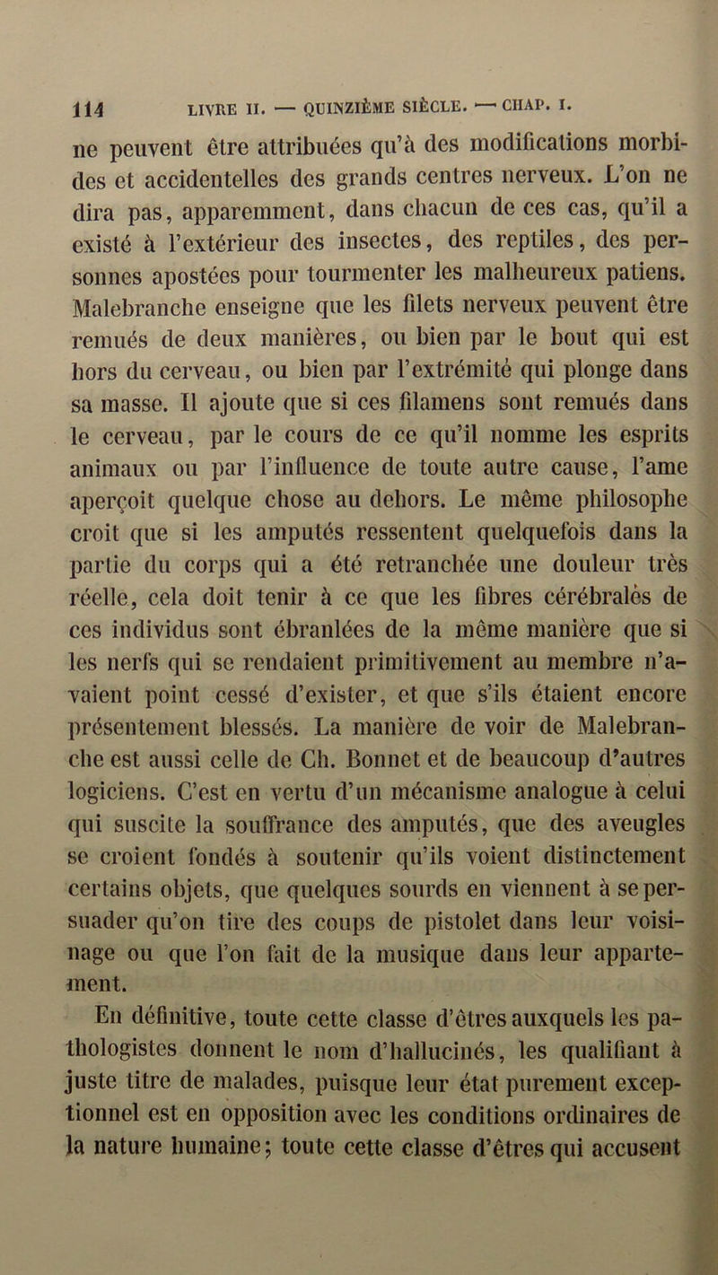 ne peuvent être attribuées qu’à des modifications morbi- des et accidentelles des grands centres nerveux. L’on ne dira pas, apparemment, dans chacun de ces cas, qu’il a existé à l’extérieur des insectes, des reptiles, des per- sonnes apostées pour tourmenter les malheureux patiens. Malebranche enseigne que les filets nerveux peuvent être remués de deux manières, ou bien par le bout qui est hors du cerveau, ou bien par l’extrémité qui plonge dans sa masse. Il ajoute que si ces filamens sont remués dans le cerveau, par le cours de ce qu’il nomme les esprits animaux ou par rinfluence de toute autre cause, l’ame aperçoit quelque chose au dehors. Le même philosophe croit que si les amputés ressentent quelquefois dans la partie du corps qui a été retranchée une douleur très réelle, cela doit tenir à ce que les fibres cérébrales de ces individus sont ébranlées de la même manière que si les nerfs qui se rendaient primitivement au membre n’a- vaient point cessé d’exister, et que s’ils étaient encore présentement blessés. La manière de voir de Malebran- che est aussi celle de Ch. Bonnet et de beaucoup d’autres logiciens. C’est en vertu d’un mécanisme analogue à celui qui suscite la soutfrance des amputés, que des aveugles se croient fondés à soutenir qu’ils voient distinctement certains objets, que quelques sourds en viennent à se per- suader qu’on tire des coups de pistolet dans leur voisi- nage ou que l’on fiiit de la musique dans leur apparte- ment. En définitive, toute cette classe d’êtres auxquels les pa- thologistes donnent le nom d’hallucinés, les qualifiant à juste titre de malades, puisque leur état purement excep- tionnel est en opposition avec les conditions ordinaires de la nature humaine ; toute cette classe d’êtres qui accusent