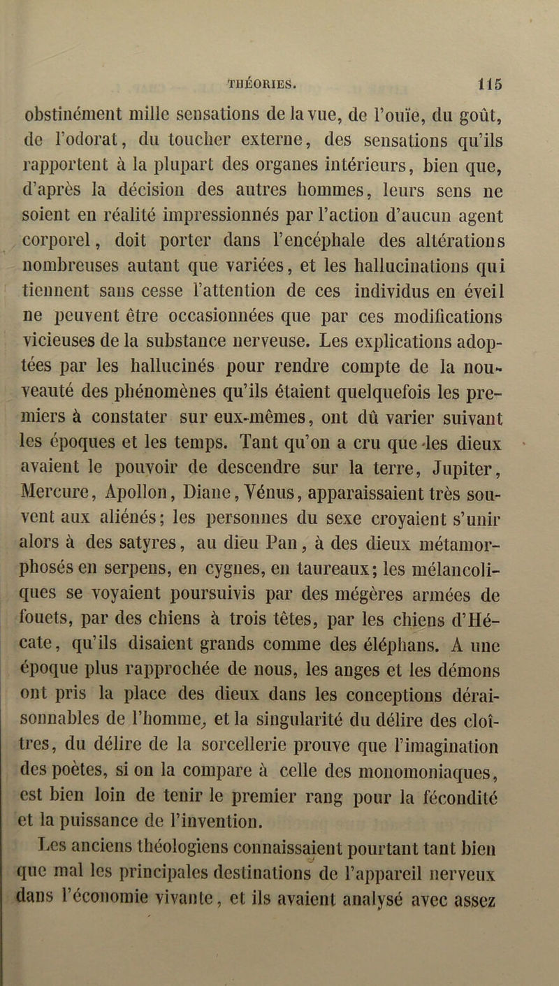 obstinément mille sensations de la vue, de l’ouïe, du goût, de l’odorat, du toucher externe, des sensations qu’ils rapportent à la plupart des organes intérieurs, bien que, d’après la décision des autres hommes, leurs sens ne soient en réalité impressionnés par l’action d’aucun agent corporel, doit porter dans l’encéphale des altérations nombreuses autant que variées, et les hallucinations qui tiennent sans cesse l’attention de ces individus en éveil ne peuvent être occasionnées que par ces modifications vicieuses de la substance nerveuse. Les explications adop- tées par les hallucinés pour rendre compte de la nou- veauté des phénomènes qu’ils étaient quelquefois les pre- miers à constater sur eux-mêmes, ont dû varier suivant les époques et les temps. Tant qu’on a cru que des dieux avaient le pouvoir de descendre sur la terre, Jupiter, Mercure, Apollon, Diane, Vénus, apparaissaient très sou- vent aux aliénés; les personnes du sexe croyaient s’unir alors à des satyres, au dieu Pan, à des dieux métamor- phosés en serpens, en cygnes, en taureaux; les mélancoli- ques se voyaient poursuivis par des mégères armées de fouets, par des chiens à trois têtes, par les chiens d’Hé- cate, qu’ils disaient grands comme des éléphans. A une époque plus rapprochée de nous, les anges et les démons ont pris la place des dieux dans les conceptions dérai- sonnables de l’homme, et la singularité du délire des cloî- tres, du délire de la sorcellerie prouve que fimagination des poètes, si on la compare à celle des monomoniaques, est bien loin de tenir le premier rang pour la fécondité et la puissance de l’invention. Les anciens théologiens connaissaient pourtant tant bien que mal les principales destinations de l’appareil nerveux dans l’économie vivante, et ils avaient analysé avec assez