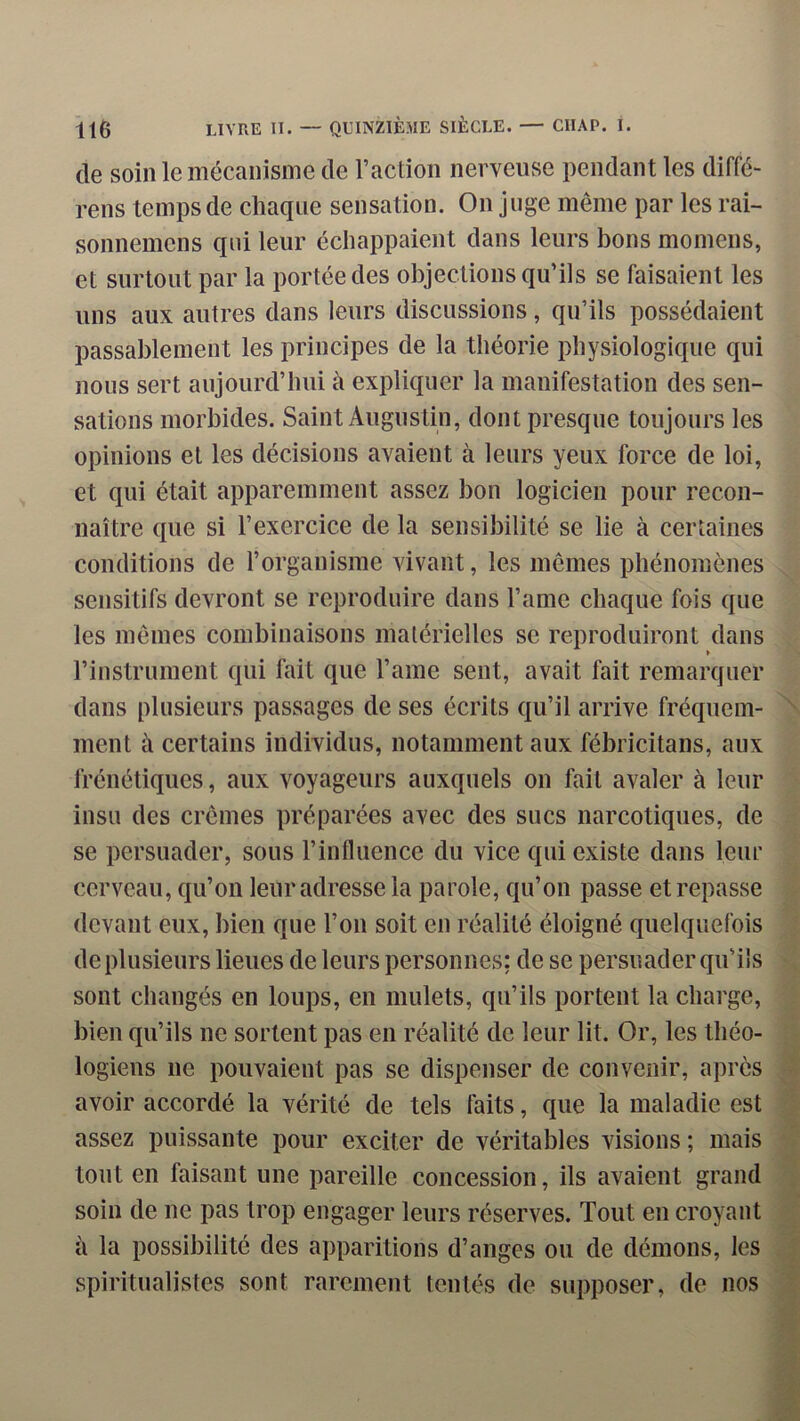 de soin le mécanisme de l’action nerveuse pendant les diffé- rens temps de chaque sensation. On juge même par les rai- sonnemens qui leur échappaient dans leurs bons momens, et surtout par la portée des objections qu’ils se faisaient les uns aux autres dans leurs discussions, qu’ils possédaient passablement les principes de la théorie physiologique qui nous sert aujourd’hui à expliquer la manifestation des sen- sations morbides. Saint Augustin, dont presque toujours les opinions et les décisions avaient à leurs yeux force de loi, et qui était apparemment assez bon logicien pour recon- naître que si l’exercice de la sensibilité se lie à certaines conditions de l’organisme vivant, les mêmes phénomènes sensitifs devront se reproduire dans l’ame chaque fois que les mêmes combinaisons matérielles se reproduiront dans » l’instrument qui fait que l’ame sent, avait fait remarquer dans plusieurs passages de ses écrits qu’il arrive fréquem- ment à certains individus, notamment aux fébricitans, aux frénétiques, aux voyageurs auxquels on fait avaler à leur insu des crèmes préparées avec des sucs narcotiques, de se persuader, sous l’influence du vice qui existe dans leur cerveau, qu’on leur adresse la parole, qu’on passe et repasse devant eux, bien que l’on soit en réalité éloigné quelquefois de plusieurs lieues de leurs personnes; de se persuader qu’ils sont changés en loups, en mulets, qu’ils portent la charge, bien qu’ils ne sortent pas en réalité de leur lit. Or, les théo- logiens ne pouvaient pas se dispenser de convenir, après avoir accordé la vérité de tels faits, que la maladie est assez puissante pour exciter de véritables visions ; mais tout en faisant une pareille concession, ils avaient grand soin de ne pas trop engager leurs réserves. Tout en croyant à la possibilité des apparitions d’anges ou de démons, les spiritualistes sont rarement tentés de supposer, de nos