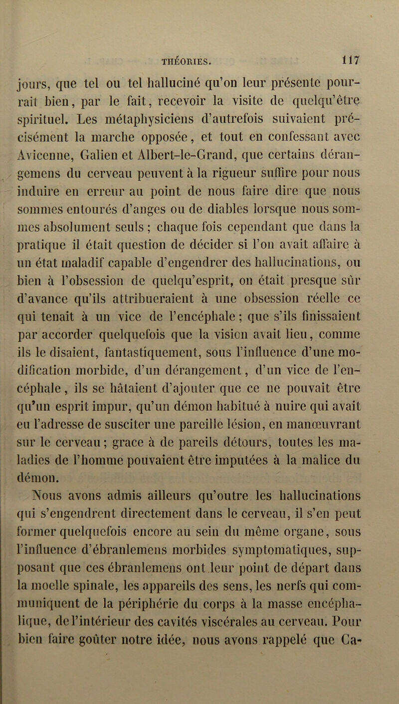 jours, que tel ou tel halluciné qu’on leur présente pour- rait bien, par le fait, recevoir la visite de quclqu’être spirituel. Les métapliysiciens d’autrefois suivaient pré- cisément la marche opposée, et tout en confessant avec Avicenne, Galien et Albert-le-Grand, que certains déran- geinens du cerveau peuvent à la rigueur suffire pour nous induire en erreur au point de nons faire dire que nous sommes entourés d’anges ou de diables lorsque nous som- mes absolument seuls ; chaque fois cependant que dans la pratique il était question de décider si l’on avait affaire à un état maladif capable d’engendrer des hallucinations, ou bien à l’obsession de quelqu’esprit, on était presque sûr d’avance qu’ils attribueraient à une obsession réelle ce qui tenait à un vice de l’encéphale ; que s’ils finissaient par accorder quelquefois que la vision avait lieu, comme ils le disaient, fantastiquement, sous l’influence d’une mo- dification morbide, d’un dérangement, d’un vice de l’en- céphale , ils se hâtaient d’ajouter que ce ne pouvait être qu’un esprit impur, qu’un démon habitué à nuire qui avait eu l’adresse de susciter une pareille lésion, en manœuvrant sur le cerveau ; grâce à de pareils détours, toutes les ma- ladies de l’homme pouvaient être imputées à la malice du démon. Nous avons admis ailleurs qu’outre les hallucinations qui s’engendrent directement dans le cerveau, il s’en peut former quelquefois encore au sein du même organe, sous l’influence d’ébranlemens morbides symptomatiques, sup- posant que ces ébranlemens ont leur point de départ dans la moelle spinale, les appareils des sens, les nerfs qui com- muniquent de la périphérie du corps à la masse encépha- lique, de l’intérieur des cavités viscérales au cerveau. Pour bien faire goûter notre idée, nous avons rappelé que Ca-