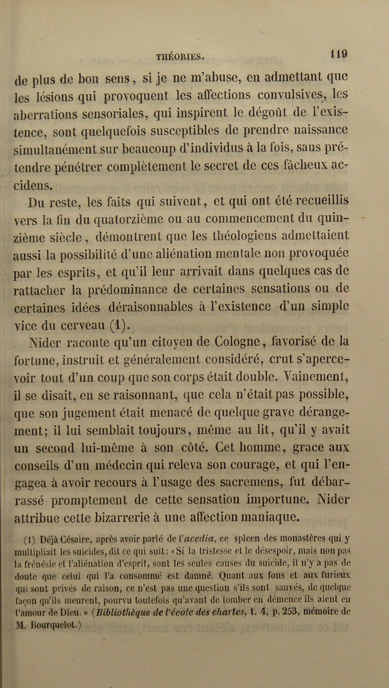 de plus de bon sens, si je ne m’abuse, en admettant que les lésions qui provoquent les affections convulsives, les aberrations sensoriales, qui inspirent le dégoût de l’exis- tence, sont quelquefois susceptibles de prendre naissance simultanément sur beaucoup d’individus û la fois, sans pré- tendre pénétrer complètement le secret de ces fâcheux ac- cidens. Du reste, les faits qui suivent, et qui ont été recueillis vers la fin du quatorzième ou au commencement du quin- zième siècle , démontrent que les théologiens admettaient aussi la possibilité d’une aliénation mentale non provoquée par les esprits, et qu’il leur arrivait dans quelques cas de rattacher la prédominance de certaines sensations ou de certaines idées déraisonnables à l’existence d’un simple vice du cerveau (1). Nider raconte qu’un citoyen de Cologne, favorisé de la fortune, instruit et généralement considéré, crut s’aperce- voir tout d’un coup que son corps était double. Vainement, il se disait, en se raisonnant, que cela n’était pas possible, que son jugement était menacé de quelque grave dérange- ment; il lui semblait toujours, même au lit, qu’il y avait un second lui-même à son côté. Cet homme, grâce aux conseils d’un médecin qui releva son courage, et qui l’en- gagea à avoir recours à l’usage des sacremens, fut débar- rassé promptement de cette sensation importune. Nider attribue cette bizarrerie à une affection maniaque. (I) DéjàCésaire, après avoir parlé de l’amZict, ce spleen des monastères qui y multipliait les suicides, dit ce qui suit; «Si la tristesse et le désespoir, mais non pas la frénésie et l’aliénation d’esprit, sont les seules causes du suicide, il n’y a pas de doute que celui qui l’a consommé est damné. Quant aux fous et aux furieux ([ui sont privés de raison, ce n’est pas une question s’ils sont sauvés, do quelque façon qu’ils meurent, pourvu toutefois qu’avant de tomber en démence ils aient eu l’amour de Dieu. » {Bibliothèque de l'école des chartes, t, 4, p. 253, mémoire de M. Bourquelol.)