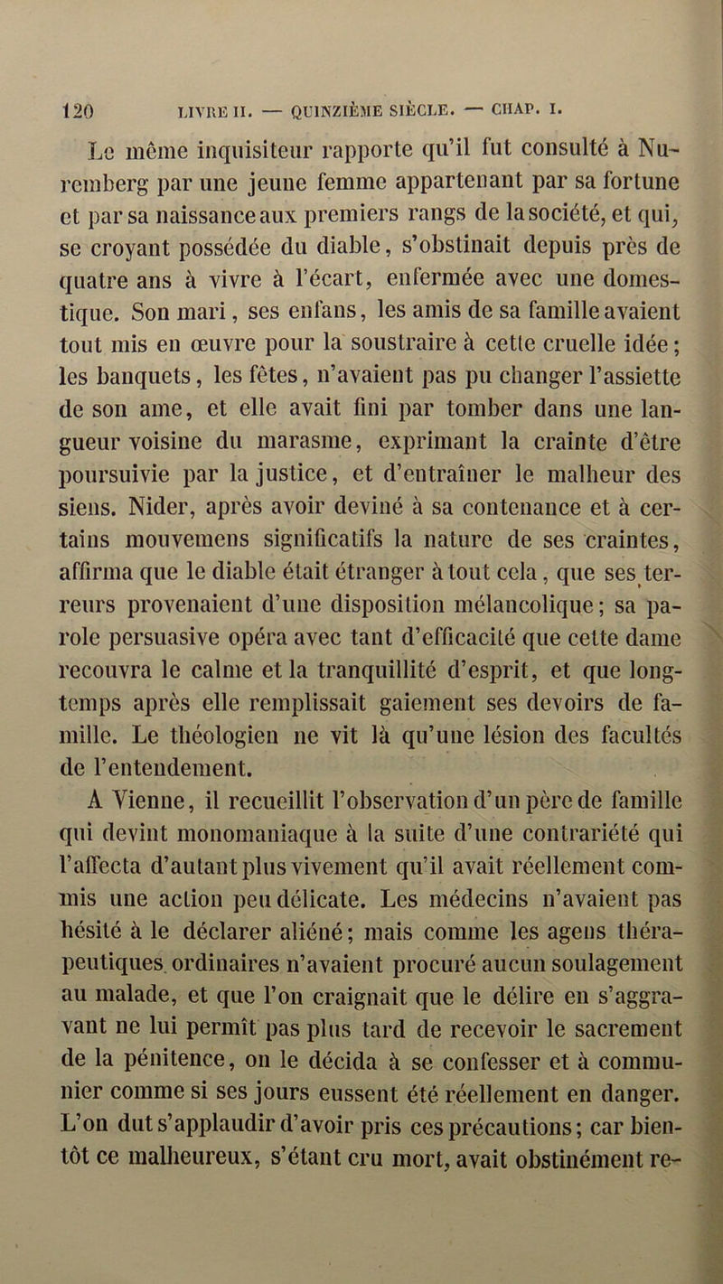 Le meme inquisiteur rapporte qu’il fut consulté à Nu- remberg par une jeune femme appartenant par sa fortune et par sa naissance aux premiers rangs de la société, et qui, se croyant possédée du diable, s’obstinait depuis près de quatre ans à vivre à l’écart, enfermée avec une domes- tique. Son mari, ses enfans, les amis de sa famille avaient tout mis eu œuvre pour la soustraire à cetle cruelle idée ; les banquets, les fêtes, n’avaient pas pu changer l’assiette de son aine, et elle avait fini par tomber dans une lan- gueur voisine du marasme, exprimant la crainte d’être poursuivie par la justice, et d’entraîner le malheur des siens. Nider, après avoir deviné à sa contenance et à cer- tains mouvemens significatifs la nature de ses craintes, affirma que le diable était étranger à tout cela, que ses ter- reurs provenaient d’une disposition mélancolique ; sa pa- role persuasive opéra avec tant d’efficacité que cette dame recouvra le calme et la tranquillité d’esprit, et que long- temps après elle remplissait gaiement ses devoirs de fa- mille. Le théologien ne vit là qu’une lésion des facultés de l’entendement. A Vienne, il recueillit l’observation d’un père de famille qui devint monomaniaque à la suite d’une contrariété qui l’affecta d’autant plus vivement qu’il avait réellement com- mis une action peu délicate. Les médecins n’avaient pas hésité à le déclarer aliéné ; mais comme les agens théra- peutiques, ordinaires n’avaient procuré aucun soulagement au malade, et que l’on craignait que le délire eu s’aggra- vant ne lui permît pas plus tard de recevoir le sacrement de la pénitence, on le décida à se confesser et à commu- nier comme si ses jours eussent été réellement en danger. L’on dut s’applaudir d’avoir pris ces précautions; car bien- tôt ce mallieureux, s’étant cru mort, avait obstinément re-