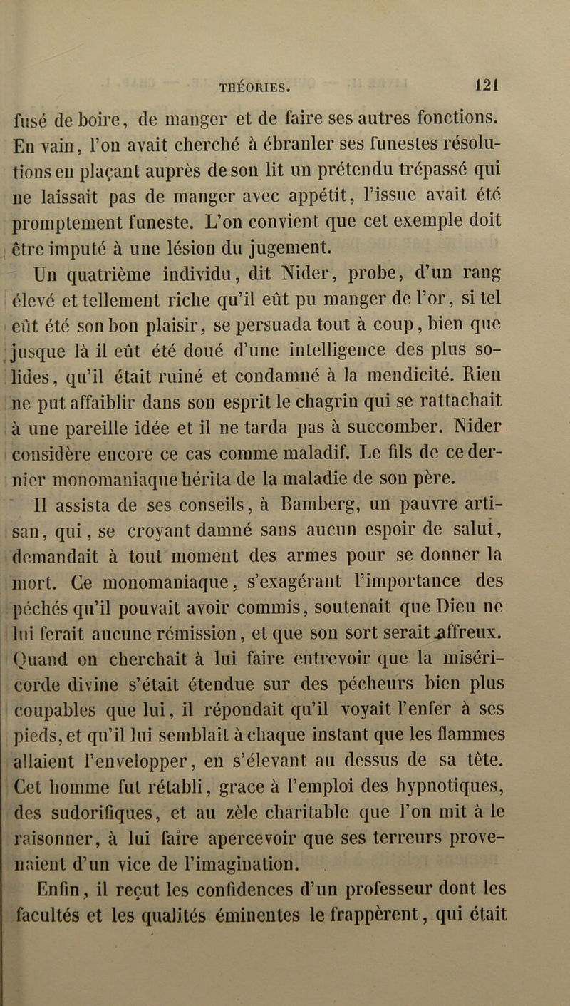 fusé de boire, de manger et de faire ses autres fonctions. En vain, l’on avait cherché à ébranler ses funestes résolu- tions en plaçant auprès de son lit un prétendu trépassé qui ne laissait pas de manger avec appétit, l’issue avait été promptement funeste. L’on convient que cet exemple doit être imputé à une lésion du jugement. Un quatrième individu, dit Nider, probe, d’un rang élevé et tellement riche qu’il eût pu manger de l’or, si tel eût été son bon plaisir, se persuada tout à coup, bien que jusque là il eût été doué d’une intelligence des plus so- lides, qu’il était ruiné et condamné à la mendicité. Rien ne put affaiblir dans son esprit le chagrin qui se rattachait à une pareille idée et il ne tarda pas à succomber. INider. cmisidère encore ce cas comme maladif. Le fils de ce der- nier monomaniaque hérita de la maladie de son père. Il assista de ses conseils, à Bamberg, un pauvre arti- san, qui, se croyant damné sans aucun espoir de salut, demandait à tout moment des armes pour se donner la mort. Ce monomaniaque, s’exagérant l’importance des péchés qu’il pouvait avoir commis, soutenait que Dieu ne lui ferait aucune rémission, et que son sort serait üffreux. Quand on cherchait à lui faire entrevoir que la miséri- corde divine s’était étendue sur des pécheurs bien plus coupables que lui, il répondait qu’il voyait l’enfer à ses pieds, et qu’il lui semblait à chaque instant que les flammes allaient l’envelopper, en s’élevant au dessus de sa tête. Cet homme fut rétabli, grâce à l’emploi des hypnotiques, des sudorifiques, et au zèle charitable que l’on mit à le raisonner, à lui faire apercevoir que ses terreurs prove- naient d’un vice de l’imagination. Enfin, il reçut les confidences d’un professeur dont les facultés et les qualités éminentes le frappèrent, qui était