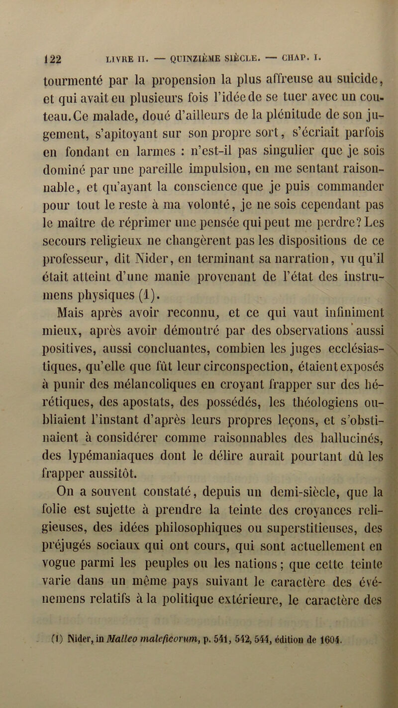 tourmenté par la propension la plus affreuse au suicide, et qui avait eu plusieurs fois l’idée de se tuer avec un cou- teau. Ce malade, doué d’ailleurs de la plénitude de son ju- gement, s’apitoyant sur son propre sort, s’écriait parfois en fondant eu larmes : n’est-il pas singulier que je sois dominé par une pareille impulsion, en me sentant raison- nable, et qu’ayant la conscience que je puis commander pour tout le reste à ma volonté, je ne sois cependant pas le maître de réprimer une pensée qui peut me perdre? Les secours religieux ne changèrent pas les dispositions de ce professeur, dit Nider, en terminant sa narration, vu qu’il était atteint d’une manie provenant de l’état des instru- mens physiques (1). Mais après avoir reconnu, et ce qui vaut infiniment mieux, après avoir démontré par des observations ' aussi positives, aussi concluantes, combien les juges ecclésias- tiques, qu’elle que fût leur circonspection, étaient exposes à punir des mélancoliques en croyant frapper sur des hé- rétiques, des apostats, des possédés, les théologiens ou- bliaient l’instant d’après leurs propres leçons, et s’obsti- naient à considérer comme raisonnables des hallucinés, des lypémaniaques dont le délire aurait pourtant dû les frapper aussitôt. On a souvent constaté, depuis un demi-siècle, que la folie est sujette à prendre la teinte des croyances reli- gieuses, des idées philosophiques ou superstitieuses, des préjugés sociaux qui ont cours, qui sont actuellement eu vogue parmi les peuples ou les nations ; que cette teinte varie dans un même pays suivant le caractère des évé- uemens relatifs à la politique extérieure, le caractèi’e des 0) Nider, in Malleo maleficorum, p. 541, 542,544, édition de 1604.