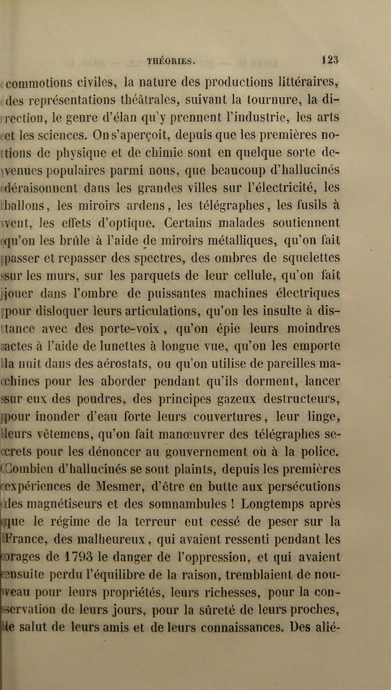 commotions civiles, la nature des productions littéraires, des représentations théâtrales, suivant la tournure, la di- rection, le genre d’élan qu’y prennent l’industrie, les arts et les sciences. On s’aperçoit, depuis que les premières no- tions de physique et de chimie sont en quelque sorte de- wenues populaires parmi nous, que beaucoup d’hallucinés déraisonnent dans les grandes villes sur l’électricité, les Iballons, les miroirs ardens, les télégraphes, les fusils à ^veut, les effets d’optique. Certains malades soutiennent (qu’on les brûle à l’aide de miroirs métalliques, qu’on fait ! passer et repasser des spectres, des ombres de squelettes ^sur les murs, sur les parquets de leur cellule, qu’on fait jjouer dans l’ombre de puissantes machines électriques ipour disloquer leurs articulations, qu’on les insulte à dis- ttance avec des porte-voix, qu’on épie leurs moindres aactes à l’aide de lunettes à longue vue, qu’on les emporte lia nuit dans des aérostats, ou qu’on utilise de pareilles ma- (chines pour les aborder pendant qu’ils dorment, lancer ssur eux des poudres, des principes gazeux destructeurs, jpour inonder d’eau forte leurs couvertures, leur linge, Heurs vêtemens, qu’on fait manœuvrer des télégraphes se- ccrets pour les dénoncer au gouvernement où à la police. <Gomhien d’hallucinés se sont plaints, depuis les premières (expériences de Mesmer, d’être en butte aux persécutions ( des magnétiseurs et des somnambules ! Longtemps après (que le régime de la terreur eut cessé de peser sur la IFrance, des malheureux, qui avaient ressenti pendant les 03rages de 1793 le danger de l’oppression, et qui avaient censuite perdu l’équilibre de la raison, tremblaient de nou- weau pour leurs propriétés, leurs richesses, pour la con- s^ervation de leurs jours, pour la sûreté de leurs proches, Ue salut de leurs amis et de leurs connaissances. Ues alié-