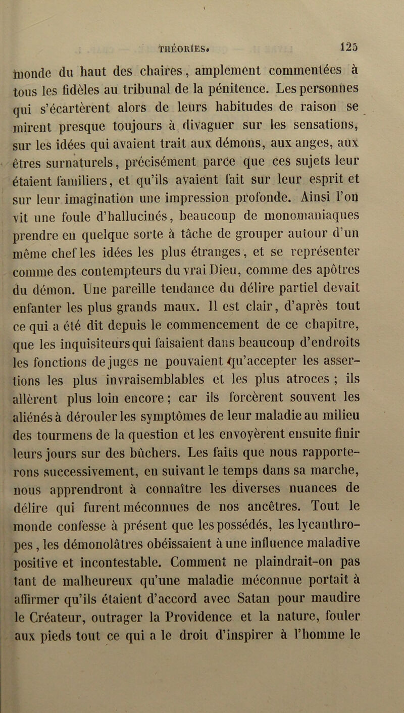 lîionde du haut des chaires, amplement commentées à tous les fidèles au tribunal de la pénitence. Les personnes qui s’écartèrent alors de leurs habitudes de raison se mirent presque toujours à divaguer sur les sensations, sur les idées qui avaient trait aux démons, aux anges, aux êtres surnaturels, précisément parce que ces sujets leur étaient familiers, et qu’ils avaient fait sur leur esprit et sur leur imagination une impression profonde. Ainsi l’on vit une foule d’hallucinés, beaucoup de monomaniaques prendre en quelque sorte à tâche de grouper autour d’un même chef les idées les plus étranges , et se représenter comme des contempteurs du vrai Dieu, comme des apôtres du démon. Une pareille tendance du délire partiel devait enfanter les plus grands maux. Il est clair, d’après tout ce qui a été dit depuis le commencement de ce chapitre, que les inquisiteurs qui faisaient dans beaucoup d’endroits les fonctions déjugés ne pouvaient ^ju’accepter les asser- tions les plus invraisemblables et les plus atroces ; ils allèrent plus loin encore ; car ils forcèrent souvent les aliénés à dérouler les symptômes de leur maladie au milieu des tourmens de la question et les envoyèrent ensuite finir leurs jours sur des bûchers. Les faits que nous rapporte- rons successivement, en suivant le temps dans sa marche, nous apprendront à connaître les diverses nuances de délire qui furent méconnues de nos ancêtres. Tout le monde confesse à présent que les possédés, les lycantliro- pes, les démonolâtres obéissaient à une influence maladive positive et incontestable. Comment ne plaindrait-on pas tant de malheureux qu’une maladie méconnue portait à aflirmer qu’ils étaient d’accord avec Satan pour maudire le Créateur, outrager la Providence et la nature, fouler aux pieds tout ce qui a le droit d’inspirer à l’homme le