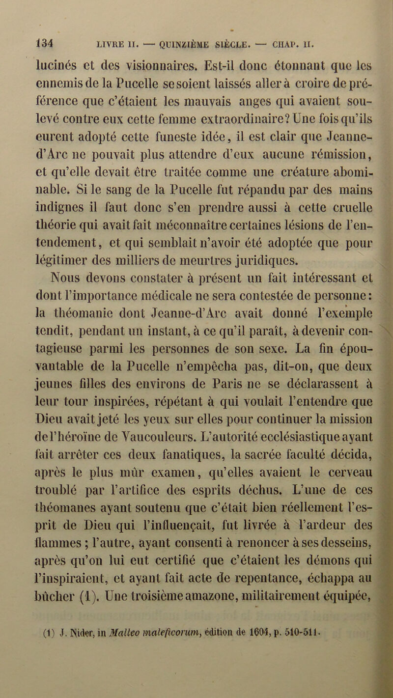 luciiiés et (les visionnaires. Est-il donc étonnant que les ennemis de la Pucelle se soient laissés aller à croire de pré- férence que c’étaient les mauvais anges qui avaient sou- levé contre eux cette femme extraordinaire? Une fois qu’ils eurent adopté cette funeste idée, il est clair que Jeanne- d’Arc ne pouvait plus attendre d’eux aucune rémission, et qu’elle devait être traitée comme une créature abomi- nable. Si le sang de la Pucelle fut répandu par des mains indignes il faut donc s’en prendre aussi à cette cruelle théorie qui avait fait méconnaître certaines lésions de l’en- tendement, et qui semblait n’avoir été adoptée que pour légitimer des milliers de meurtres juridiques. Nous devons constater à présent un fait intéressant et dont l’importance médicale ne sera contestée de personne : la théomanie dont Jeanne-d’Arc avait donné l’exemple tendit, pendant un instant, à ce qu’il paraît, à devenir con- tagieuse parmi les personnes de son sexe. La fin épou- vantable de la Pucelle n’empêcha pas, dit-on, que deux jeunes filles des environs de Paris ne se déclarassent à leur tour inspirées, répétant à qui voulait l’entendre que Dieu avait jeté les yeux sur elles pour continuer la mission deriiéroïne de Vaucouleurs. L’autorité ecclésiastktueayant fait arrêter ces deux fanatiques, la sacrée faculté décida, apres le plus mûr examen, qu’elles avaient le cerveau troublé par l’artifice des esprits déchus. L’une de ces théomanes ayant soutenu que c’était bien réellement l’es- prit de Dieu qui l’influençait, fut livrée à l’ardeur des flammes ; l’autre, ayant consenti à renoncer à ses desseins, après qu’on lui eut certifié que c’étaient les démons qui l’inspiraient, et ayant fait acte de repentance, échappa au bûcher (1). Une troisième amazone, militairement équipée, \ (1) J. Nider, in Malleo maleficorum, édition de 1604, p. 510-511.