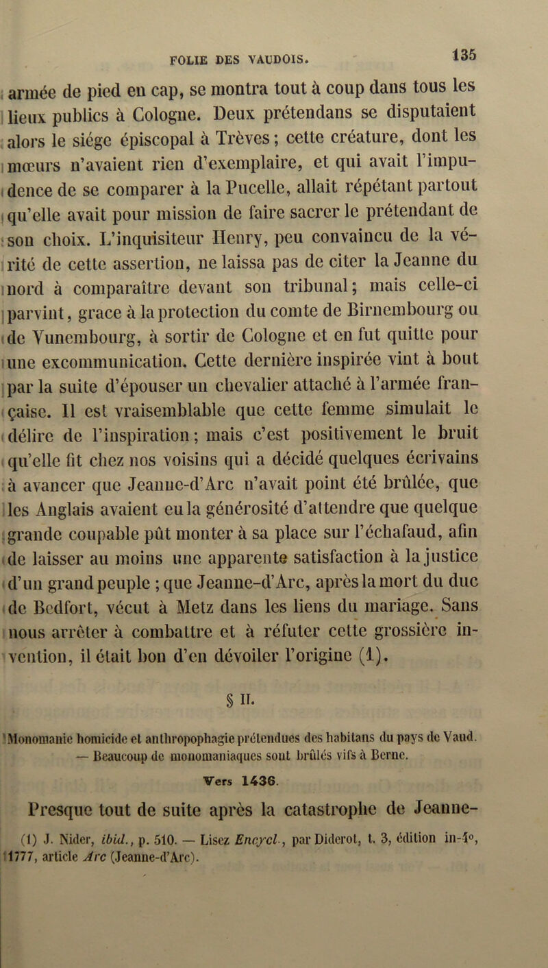 {armée de pied eu cap, se montra tout à coup dans tous les lieux publics à Cologne. Deux prétendans se disputaient alors le siège épiscopal à Trêves ; cette créature, dont les 1 mœurs n’avaient rien d’exemplaire, et qui avait l’impu- (dence de se comparer à la Pucelle, allait répétant partout I qu’elle avait pour mission de faire sacrer le prétendant de îsou choix. L’inquisiteur Henry, peu convaincu de la vé- rité de cette assertion, ne laissa pas de citer la Jeanne du mord à comparaître devant son tribunal; mais celle-ci I parvint, grâce à la protection du comte de Birnembourg ou (de Vunembourg, à sortir de Cologne et en fut quitte pour une excommunication. Cette dernière inspirée vint à bout par la suite d’épouser un chevalier attaché à l’armée fran- çaise. 11 est vraisemblable que cette femme simulait le I délire de l’inspiration ; mais c’est positivement le bruit qu’elle fit chez nos voisins qui a décidé quelques écrivains : à avancer que Jeanue-d’Arc n’avait point été brûlée, que Des Anglais avaient eu la générosité d’attendre que quelque Igrande coupable pût monter à sa place sur l’échafaud, afin de laisser au moins une apparente satisfaction à la justice (d’un grand peuple ; que Jeaune-d’Arc, apres la mort du duc de Bedfort, vécut à Metz dans les liens du mariage. Sans nous arrêter à combattre et à réfuter cette grossière in- vention, il était bon d’en dévoiler l’origine (1). S II. 'Monomanic homicide cl anthropophagie prétendues des habitans du pays de Vaud. — Beaucoup de monomaniaques sont brûles vifs à Berne. Vers 1436. Presque tout de suite après la catastrophe de Jeanne- (1) .1. Nider, ibid., p. 510. — Lisez Enexcl, par Diderot, l. 3, édition in-î®, 1777, article Arc (.Jeanne-d’Arc).