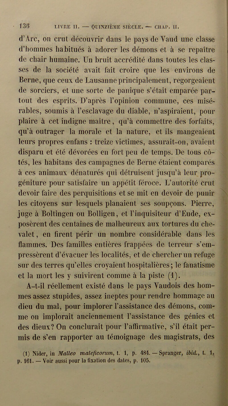 d’Arc, on crut découvrir dans le pays de Vaud une classe d’hommes habitués à adorer les démons et à se repaître de chair humaine. Un bruit accrédité dans toutes les clas- ses de la société avait fait croire que les environs de Berne, que ceux de Lausanne principalement, regorgeaient de sorciers, et une sorte de panique s’était emparée par- tout des esprits. D’après l’opinion commune, ces misé- rables, soumis à l’esclavage du diable, n’aspiraient, pour plaire à cet indigne maître, qu’à commettre des forfaits, qu’à outrager la morale et la nature, et ils mangeaient leurs propres enfans : treize victimes, assurait-on, avaient disparu et été dévorées en fort peu de temps. De tous cô- tés, les liabitans des campagnes de Berne étaient comparés à ces animaux dénaturés qui détruisent jusqu’à leur pro- géniture pour satisfaire un appétit féroce. L’autorité crut devoir faire des perquisitions et se mit en devoir de punir les citoyens sur lesquels planaient ses soupçons. Pierre, juge à Boltingen ou Bolligen, et l’inquisiteur d’Eude, ex- posèrent des centaines de malheureux aux tortures du che- valet, en firent périr un nombre considérable dans les flammes. Des familles entières frappées de terreur s’em- pressèrent d’évacuer les localités, et de chercher un refuge sur des terres qu’elles croyaient hospitalières; le fanatisme et la mort les y suivirent comme à la piste (1). A-t-il réellement existé dans le pays Vaudois des hom- mes assez stupides, assez ineptes pour rendre hommage au dieu du mal, pour implorer l’assistance des démons, com- me on implorait anciennement l’assistance des génies et des dieux? On conclurait pour l’aflirmative, s’il était per- mis de s’en rapporter au témoignage des magistrats, des (1) ÎNider, in 3Ialleo maleficoncm, l. 1, p. 484. — Spranger, ibUL, t. 1, p. 161. — Voir aussi pour la fixation des dates, p. 105.