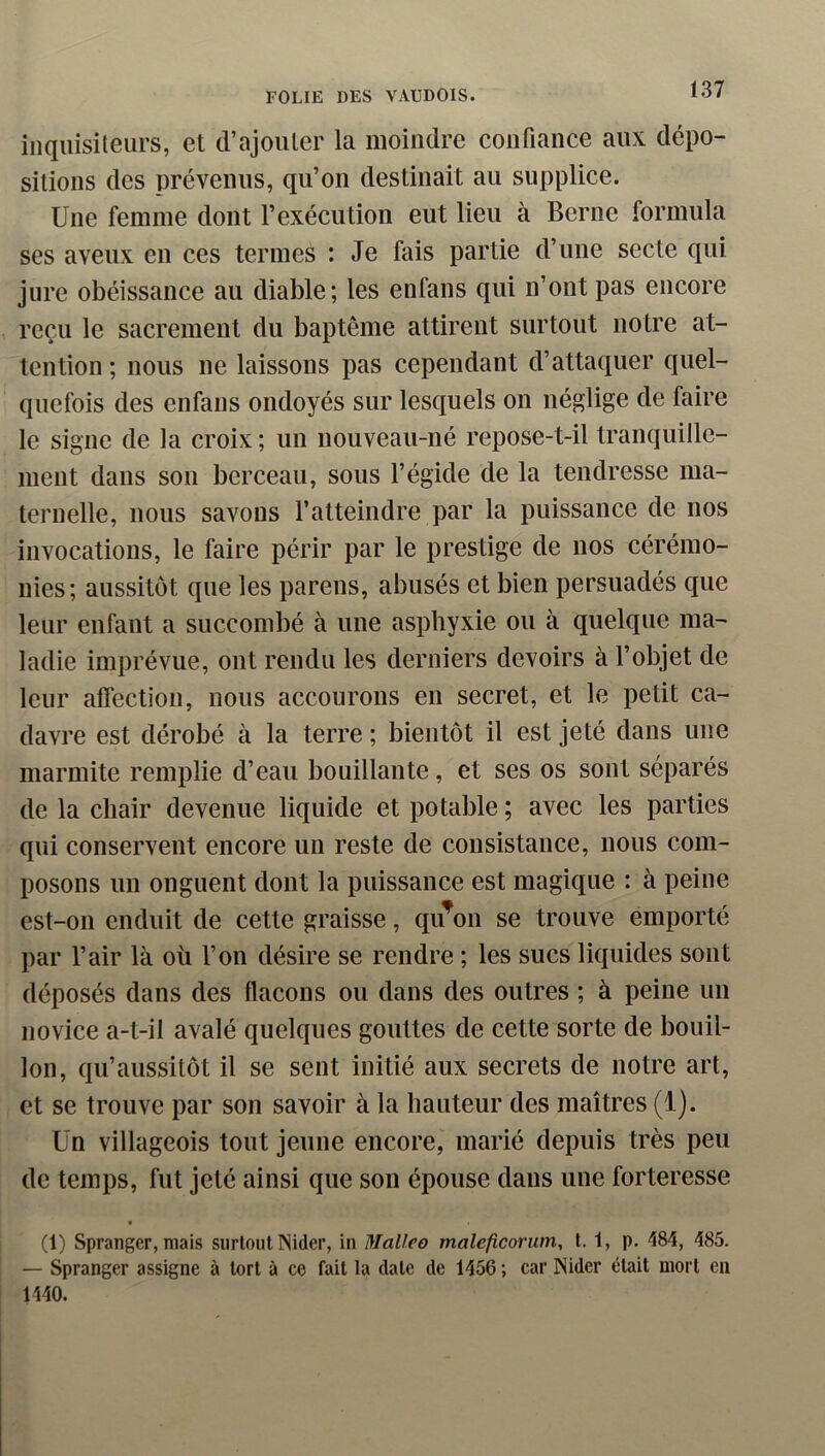 inqiiisileurs, et d’ajouter la moindre confiance aux dépo- sitions des prévenus, qu’on destinait au supplice. Une femme dont l’exécution eut lieu à Berne formula ses aveux en ces termes : Je fais partie d’une secte qui jure obéissance au diable; les enfans qui n’ont pas encore reçu le sacrement du baptême attirent surtout notre at- tention ; nous ne laissons pas cependant d’attaquer quel- quefois des enfans ondoyés sur lesquels on néglige de faire le signe de la croix ; un nouveau-né repose-t-il tranquille- ment dans son berceau, sous l’égide de la tendresse ma- ternelle, nous savons l’atteindre par la puissance de nos invocations, le faire périr par le prestige de nos cérémo- nies; aussitôt que les parens, abusés et bien persuadés que leur enfant a succombé à une asphyxie ou à quelque ma- ladie imprévue, ont rendu les derniers devoirs à l’objet de leur affection, nous accourons en secret, et le petit ca- davre est dérobé à la terre ; bientôt il est jeté dans une marmite remplie d’eau bouillante, et ses os sont séparés de la chair devenue liquide et potable; avec les parties qui conservent encore un reste de consistance, nous com- posons un onguent dont la puissance est magique : à peine est-on enduit de cette graisse, qu^on se trouve emporté par l’air là où l’on désire se rendre ; les sucs liquides sont déposés dans des flacons ou dans des outres ; à peine un novice a-t-il avalé quelques gouttes de cette sorte de bouil- lon, qu’aussitôt il se sent initié aux secrets de notre art, et se trouve par son savoir à la hauteur des maîtres (1). Un villageois tout jeune encore, marié depuis très peu de temps, fut jeté ainsi que son épouse dans une forteresse (1) Spranger, mais surtout Nider, in Mallco maleftcorum, 1.1, p. 484, 485. — Spranger assigne à tort à ce fait la date de 1456 ; car Nider était mort en 1440.