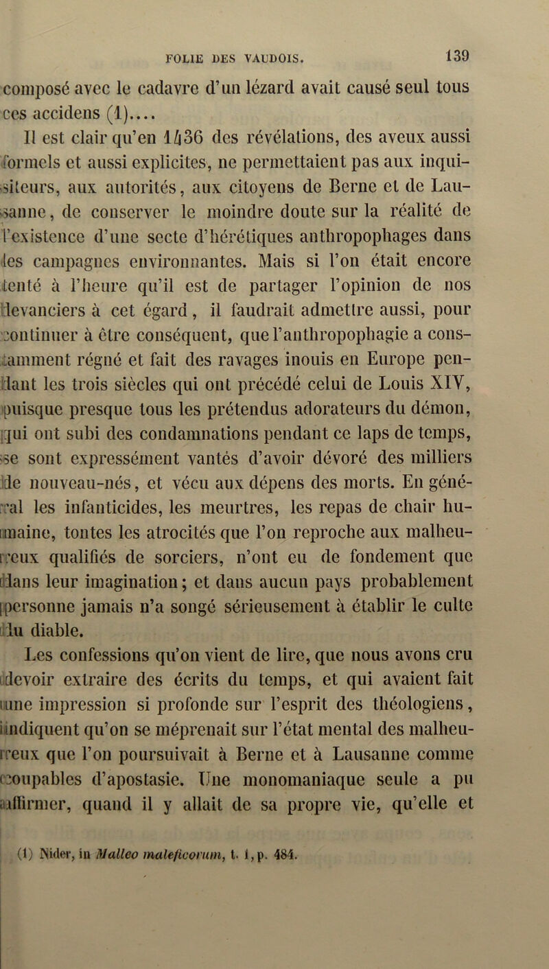 composé avec le cadavre d’un lézard avait causé seul tous ces accidens (1).... II est clair qu’en 1Û36 des révélations, des aveux aussi formels et aussi explicites, ne permettaient pas aux inqui- siteurs, aux autorités, aux citoyens de Berne et de Lau- >.sanne, de conserver le moindre doute sur la réalité de Tcxistence d’une secte d’hérétiques anthropophages dans -les campagnes environnantes. Mais si l’on était encore tenté à l’heure qu’il est de partager l’opinion de nos devanciers à cet égard, il faudrait admettre aussi, pour continuer à être conséquent, que l’anthropophagie a cons- tamment régné et fait des ravages inouis en Europe pen- dant les trois siècles qui ont précédé celui de Louis XIV, puisque presque tous les prétendus adorateurs du démon, i:tui ont subi des condamnations pendant ce laps de temps, ;se sont expressément vantés d’avoir dévoré des milliers de nouveau-nés, et vécu aux dépens des morts. En géné- al les infanticides, les meurtres, les repas de chair hu- iimaine, tontes les atrocités que l’on reproche aux malheu- iceux qualifiés de sorciers, n’ont eu de fondement que [dans leur imagination ; et dans aucun pays probablement [personne jamais n’a songé sérieusement à établir le culte fdu diable. Les confessions qu’on vient de lire, que nous avons cru [devoir extraire des écrits du temps, et qui avaient fait 1 Line impression si profonde sur l’esprit des théologiens, imdiquent qu’on se méprenait sur l’état mental des malheu- rreux que l’on poursuivait à Berne et à Lausanne comme ccoupables d’apostasie. Une monomaniaque seule a pu aillirmer, quand il y allait de sa propre vie, qu’elle et