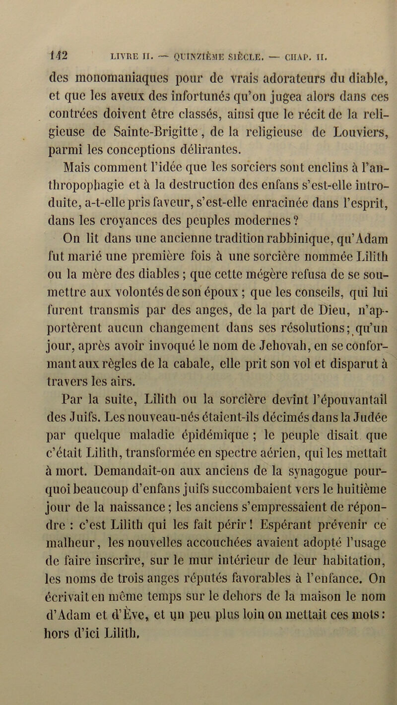 (les monomaiiiaques pour de vrais adorateurs du diable, et que les aveux des infortunés qu’on jugea alors dans ces contrées doivent être classés, ainsi que le récit de la reli- gieuse de Sainte-Brigitte, de la religieuse de Bouviers, parmi les conceptions délirantes. Mais comment l’idée que les sorciers sont enclins à l’an- thropophagie et à la destruction des enfans s’est-elle intro- duite, a-t-elle pris faveur, s’est-elle enraeinée dans l’esprit, dans les croyances des peuples modernes ? On lit dans une ancienne tradition rabbinique, qu’Adam fut marié une première fois à une sorcière nommée Lilitli ou la mère des diables ; que cette mégère refusa de se sou- mettre aux volontés de son époux ; que les conseils, qui lui furent transmis par des anges, de la part de Dieu, n’ap- portèrent aucun changement dans ses résolutions; qu’un jour, après avoir invoqué le nom de Jéhovah, en se confor- mant aux règles de la cabale, elle prit son vol et disparut à travers les airs. Par la suite, Lilith ou la sorcière devint l’épouvantail des Juifs. Les nouveau-nés étaient-ils décimés dans la Judée par quelque maladie épidémique ; le peuple disait que c’était lilith, transformée en spectre aérien, qui les mettait à mort. Demandait-on aux anciens de la synagogue pour- quoi beaucoup d’enfans juifs succombaient vers le huitième jour de la naissance ; les anciens s’empressaient de répon- dre : c’est Lilith qui les fait périr ! Espérant prévenir ce malheur, les nouvelles accouchées avaient adopté l’usage de faire inscrire, sur le mur intérieur de leur habitation, les noms de trois anges réputés favorables à l’enfance. On écrivait en meme temps sur le dehors de la maison le nom d’Adam et d’Ève, et un peu plus loin on mettait ces mots : hors d’ici Lilith.