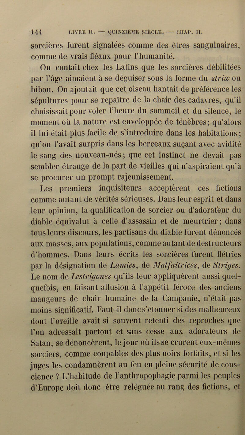 sorcières furent signalées comme des êtres sanguinaires, comme de vrais fléaux pour rhiimanilé. On contait chez les Latins que les sorcières débilitées par l’âge aimaient à se déguiser sous la forme du striæ ou hibou. On ajoutait que cet oiseau hantait de préférence les sépultures pour se repaître de la chair des cadavres, qu’il choisissait pour voler l’heure du sommeil et du silence, le moment où la nature est enveloppée de ténèbres; qu’alors il lui était plus facile de s’in troduire dans les habitations ; qu’on l’avait surpris dans les berceaux suçant avec avidité le sang des nouveau-nés ; que cet instinct ne devait pas sembler étrange de la part de vieilles qui n’aspiraient qu’à se procurer un prompt rajeunissement. Les premiers inquisiteurs acceptèrent ces fictions comme autant de vérités sérieuses. Dans leur esprit et dans leur opinion, la qualilication de sorcier ou d’adorateur du diable équivalut à celle d’assassin et de meurtrier ; dans tous leurs discours, les partisans du diable furent dénoncés aux masses, aux populations, comme au tant de destructeurs d’hommes. Dans leurs écrits les sorcières furent flétries par la désignation de Lamies, de Malfaitrices, de Striges. Le nom de Lestrigones qu’ils leur appliquèrent aussi quel- quefois, en faisant allusion à l’appétit féroce des anciens mangeurs de chair humaine de la Campanie, n’était pas moins significatif. Faut-il donc s’étonner si des malheureux dont l’oreille avait si souvent retenti des reproches que l’on adressait partout et sans cesse aux adorateurs de Satan, se dénoncèrent, le jour où ils se crurent eux-mêmes sorciers, comme coupables des plus noirs forfaits, et si les juges les condamnèrent au feu en pleine sécurité de cons- cience ? L’habitude de l’anthropophagie parmi les peuples d’Europe doit donc être reléguée au rang des fictions, et