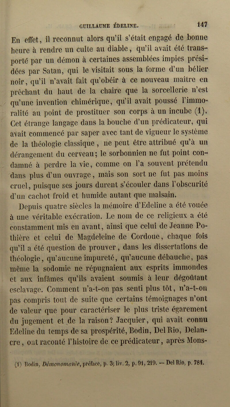 En effet, il reconnut alors qu’il s’était engagé de bonne heure à rendre un culte au diable, qu’il avait été trans- porté par un démon à certaines assemblées impies prési- dées par Satan, qui le visitait sous la forme d’un bélier noir, qu’il n’avait fait qu’obéir à ce nouveau maître en prêchant du haut de la chaire que la sorcellerie n’est qu’une invention chimérique, qu’il avait poussé l’immo- ralité au point de prostituer son corps à un incube (1). Cet étrange langage dans la bouche d’un prédicateur, qui avait commencé par saper avec tant de vigueur le système de la théologie classique , ne peut être attribué qu’à un dérangement du cerveau ; le sorbonnien ne fut point con- damné à perdre la vie, comme on l’a souvent prétendu dans plus d’un ouvrage, mais son sort ne fut pas moins cruel, puisque ses jours durent s’écouler dans l’obscurité d’un cachot froid et humide autant que malsain. Depuis quatre siècles la mémoire d’Edeline a été vouée à une véritable exécration. Le nom de ce religieux a été constamment mis en avant, ainsi que celui de Jeanne Po- thière et celui de Magdeleine de Cordoue, chaque fois qu’il a été question de prouver, dans les dissertations de théologie, qu’aucune impureté, qu’aucune débauche, pas même la sodomie ne répugnaient aux esprits immondes et aux infâmes qu’ils avaient soumis à leur dégoûtant esclavage. Comment n’a-t-on pas senti plus tôt, n’a-t-on pas compris tout de suite que certains témoignages n’ont de valeur que pour caractériser le plus triste égarement du jugement et de la raison? Jacquier, qui avait connu F.deline du temps de sa prospérité, Bodin, Del Rio, Delan- cre, ont raconté l’histoire de ce prédicateur, après Mons- (1) Bodin, Démonomon'ie, préface, p. 3; liv. 2, p. 91,219. — Del Rio, p. 784.