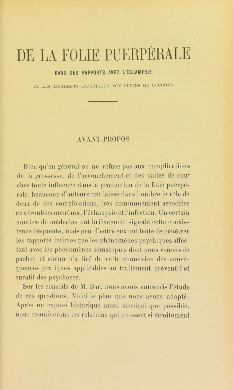 DE LA FOLIE PUERPÉRALE DANS SES RAPPORTS AVEC L'ÈCLAMPSIE ET LES ACCIDENTS INFECTIEUX DES SUITES DE COUCHE8 AVANT-PROPOS Bien qu'en général on ne refuse pas aux complications de la grossesse, de l'accouchement et des suites de cou- ches toute influence dans la production de la folie puerpé- rale, beaucoup d'auteurs ont laissé dans l'ombre le rôle de deux de ces complications, très communément associées aux troubles mentaux, l'éclampsie et l'infection. Un certain nombre de médecins ont brièvement signalé celte coexis- tence fréquente, mais peu d'entre eux ont tenté de pénétrer les rapports intimes que les phénomènes psychiques affec- tent avec les phénomènes somatiques dont nous venons de parler, et aucun n'a tiré de cette connexion des consé- quences pratiques applicables au traitement préventif et curatif des psychoses. Sur les conseils de M. Bar, nous avons entrepris l'étude de ros questions. Voici le plan que nous avons adopté. Après un exposé historique aussi succinct que possible, nous examinerons les relations qui unissent si étroitement