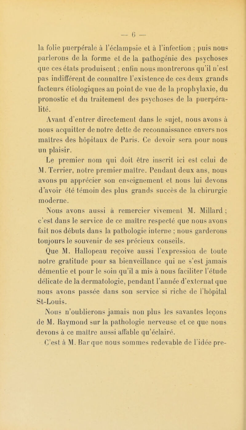 la folie puerpérale à l'éclampsie et à l'infection ; puis nous parlerons de la forme et de la pathogénie des psychoses que ces états produisent ; enfin nous montrerons qu'il n'est pas indifférent de connaître l'existence de ces deux grands facteurs éliologiques au point de vue de la prophylaxie, du pronostic et du traitement des psychoses de la puerpéra- lité. Avant d'entrer directement dans le sujet, nous avons à nous acquitter de notre dette de reconnaissance envers nos maîtres des hôpitaux de Paris. Ce devoir sera pour nous un plaisir. Le premier nom qui doit être inscrit ici est celui de M. Terrier, notre premier maître. Pendant deux ans, nous avons pu apprécier son enseignement et nous lui devons d'avoir été témoin des plus grands succès de la chirurgie moderne. Nous avons aussi à remercier vivement M. Millard ; c'est dans le service de ce maître respecté que nous avons fait nos débuts dans la pathologie interne ; nous garderons toujours le souvenir de ses précieux conseils. Que M. Hallopeau reçoive aussi l'expression de toute notre gratitude pour sa bienveillance qui ne s'est jamais démentie et pour le soin qu'il a mis à nous faciliter l'étude délicate de la dermatologie, pendant l'année d'externat que nous avons passée dans son service si riche de l'hôpital St-Louis. Nous n'oublierons jamais non plus les savantes leçons de M. Raymond sur la pathologie nerveuse et ce que nous devons à ce maître aussi affable qu'éclairé. C'est à M. Barque nous sommes redevable de l'idée pre-