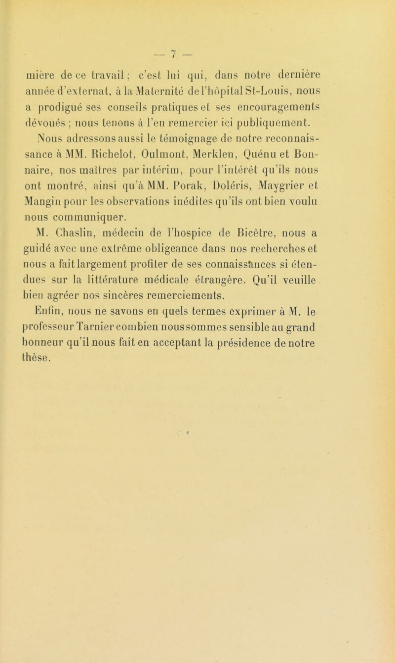 uiière de ce travail; c'est lui qui, dans notre dernière année d'externat, à la Maternité de l'hôpital St-Louis, nous a prodigué ses conseils pratiques et ses encouragements dévoués ; nous tenons à l'en remercier ici publiquement. Nous adressons aussi le témoignage de notre reconnais- sance à MM. Richelot, Oulmont. Merklen, Quénu et Bun- naire, nos maîtres par intérim, pour l'intérêt qu'ils nous ont montré, ainsi qu'à MM. Porak, Doléris, Maygrier et Mangin pour les observations inédiles qu'ils ont bien voulu nous communiquer. M. Chaslin, médecin de l'hospice de Bicêtre, nous a guidé avec une extrême obligeance dans nos recherches et nous a fait largement profiter de ses connaissances si éten- dues sur la littérature médicale étrangère. Qu'il veuille bien agréer nos sincères remerciements. Enfin, nous ne savons en quels termes exprimer à M. le professeur Tarnier combien nous sommes sensible au grand honneur qu'il nous fait en acceptant la présidence de notre thèse.