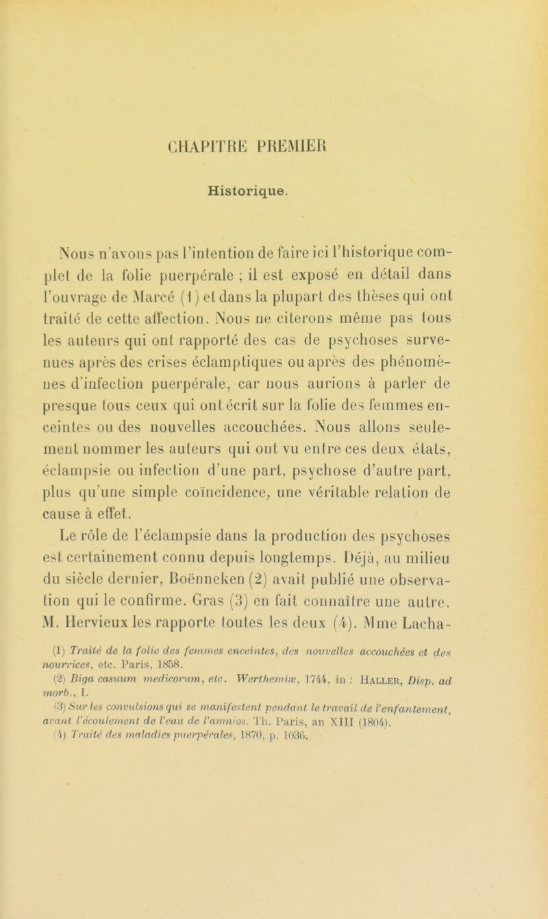 CHAPITRE PREMIER Historique. Nous n'a\ ons pas l'intention de faire ici l'historique com- plet de la folie puerpérale ; il est exposé en détail dans l'ouvrage de Marcé ( I ) et dans la plupart des thèses qui ont traité de cette affection. Nous ne citerons même pas tous les auteurs qui ont rapporté des cas de psychoses surve- nues après des crises éclamptiques ou après des phénomè- nes d'infection puerpérale, car nous aurions à parler de presque tous ceux qui ont écrit sur la folie des femmes en- ceintes ou des nouvelles accouchées. Nous allons seule- ment nommer les auteurs qui ont vu entre ces deux états, éclampsie ou infection d'une part, psychose d'autre part, plus qu'une simple coïncidence, une véritable relation de cause à effet. Le rôle de l'éclampsie dans la production des psychoses es! certainement connu depuis longtemps. Déjà, au milieu du siècle dernier, Roënneken (2) avait publié une observa- tion qui le confirme. Gras (3) en fait connaître une autre. M. llervieux les rapporte toutes les deux (4). Mme Lacha- (1) Traité de la folie des femmes enceintes, des nouvelles accouchées et des nourrices, etc. Paris, 1858. (2) Biga casuum medicorum, etc. Werthemise, 1744, in : Haller, Disp. ad morb., I. (3) Sur les convulsions qui se manifestent pendant le travail de l'enfantement, avant l'écoulement de Veau de l'amnios. Th. Paris, an XTII (1804). 'i) Traité des maladies puerpérales, 1870, p. 1036.