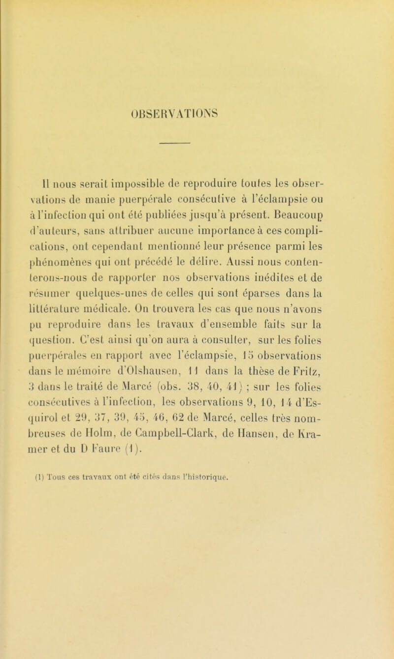 OBSERVATIONS Il nous serait impossible de reproduire toutes les obser- vations de manie puerpérale consécutive à l'éclampsie ou à l'infection qui ont été publiées jusqu'à présent. Beaucoup (raulcurs, sans attribuer aucune importance à ces compli- cations, ont cependant mentionné leur présence parmi les phénomènes qui ont précédé le délire. Aussi nous conten- terons-nous de rapporter nos observations inédites et de résumer quelques-unes de celles qui sont éparses dans la littérature médicale. On trouvera les cas que nous n'avons pu reproduire dans les travaux d'ensemble faits sur la question. C'est ainsi qu'on aura à consulter, sur les folies puerpérales en rapport avec l'éclampsie, Inobservations dans le mémoire d'Olshausen, 11 dans la thèse de Frilz, 3 dans le traité de Marcé (obs. 38, 40, 41) ; sur les folies consécutives à l'infection, les observations 9, 10, 14 d'Es- quirol et 29, o, 39, 45, ib, 02 de Marcé, celles très nom- breuses de Holm, de Gampbell-Clark, de Hansen, de Kra- mer et du D Faure (1 ). (1) Tous ces travaux ont été cités dans l'historique.