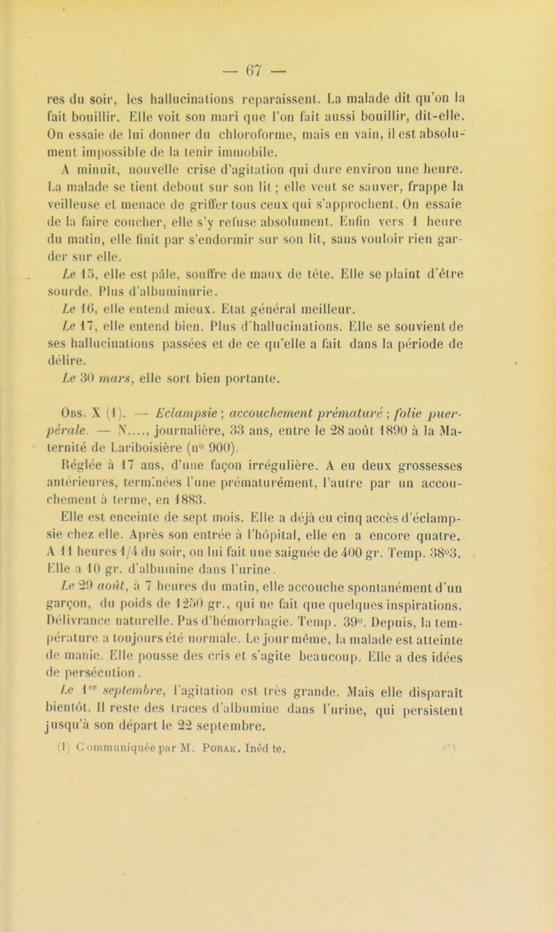 res du soir, les hallucinations reparaissent. La malade dit qu'on la fait bouillir. Elle voit son mari que Ton fait aussi bouillir, dit-elle. On essaie de lui donner du chloroforme, mais en vain, il est absolu- ment impossible de la tenir immobile. A minuit, nouvelle crise d'agitation qui dure environ une heure. La malade se tient debout sur son lil ; elle veut se sauver, frappe la veilleuse et menace de griffer tous ceux qui s'approchent. On essaie de la l'aire coucher, elle s'y refuse absolument. Enfin vers 1 heure du matin, elle finit par s'endormir sur son lit, sans vouloir rien gar- der sur elle. Le 15, elle est pale, souffre de maux de tète. Elle se plaint d'être sourde. Plus d'albuminurie. Le 16, elle entend mieux. Etat général meilleur. Le 17, elle entend bien. Plus d'hallucinations. Elle se souvient de ses hallucinations passées et de ce qu'elle a fait dans la période de délire. Le 30 murs, elle sort bien portante. Obs. X (I). — Eclampsie; accouchement prématuré ; folie puer- pérale. — N...., journalière, 33 ans, entre le 28 août 1890 à la Ma- ternité de Lariboisière (n° 900). Réglée à 17 ans, d'une façon irrégulière. A eu deux grossesses antérieures, terminées l'une prématurément, l'autre par un accou- chement à terme, en 1883. Elle est enceinte de sept mois. Elle a déjà eu cinq accès d eclamp- sie chez elle. Après son entrée à l'hôpital, elle en a encore quatre. A 11 heures 1 i du soir, on lui fait une saignée de -400 gr. Temp. 38°3. Elle a H) gr. d'albumine dans l'urine. Le 29 août, a 7 heures du matin, elle accouche spontanément d'un garçon, du poids de 1250 gr., qui ne fait que quelques inspirations. Délivrance naturelle. Pasd'hémorrhagie. Temp. 39°. Depuis, la tem- pérature a toujours été normale. Le jour même, la malade est atteinte de manie. Elle pousse des cris et s'agite beaucoup. Elle a des idées de persécution . Le I septembre, l'agitation est très grande. Mais elle disparaît bientôt. Il reste des traces d'albumine dans l'urine, qui persistent jusqu'à son départ le 2:2 septembre. (1) G ommuniquée par M. Porak. Inéd te.