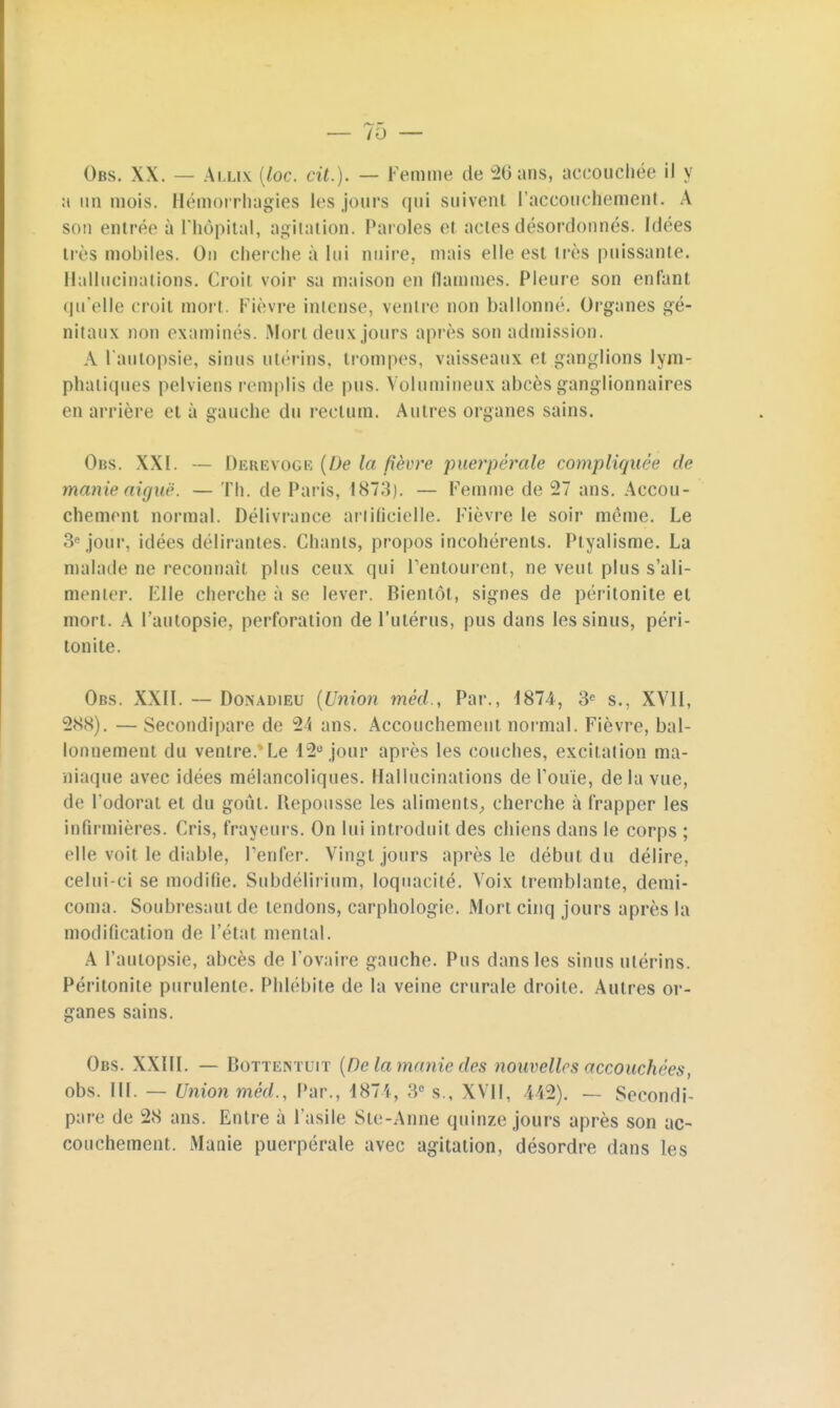 Obs. XX. — Allix (loc. cit.). — Femme de 26 ans, accouchée il y a un mois. Hémorrhagies les jours qui suivent l'accouchement. A sou entrée à L'hôpital, agitation. Paroles et actes désordonnés. Idées lies mobiles. Ou cherche à lui nuire, mais elle est très puissante. Hallucinations. Croit voir sa maison en flammes. Pleure son enfant qu'elle croit mort. Fièvre intense, ventre non ballonné. Organes gé- nitaux non examinés. Mon deux jours après son admission. A l'autopsie, sinus utérins, trompes, vaisseaux et ganglions lym- phatiques pelviens remplis de pus. Volumineux abcès ganglionnaires en arrière et à gauche du rectum. Autres organes sains. Obs. XXI. — DereVoge (De la fièvre puerpérale compliquée de manie aiguë. — Th. de Paris, 187;}). — Femme de 27 ans. Accou- chement normal. Délivrance artificielle. Fièvre le soir même. Le 3e jour, idées délirantes. Chants, propos incohérents. Ptyalisme. La malade ne reconnaît plus ceux qui Fentourent, ne veut plus s'ali- menter. Elle cherche a se lever. Bientôt, signes de péritonite et mort. A l'autopsie, perforation de l'utérus, pus dans les sinus, péri- tonite. Obs. XXII. — Doïsadieu (Union méd., Par., 1874, 3e s., XVII, 288). — Secondipare de 24 ans. Accouchement normal. Fièvre, bal- lonnement du ventre. Le 12° jour après les couches, excitation ma- niaque avec idées mélancoliques. Hallucinations de Fouie, de la vue, de l'odorat et du gofu. Repousse les aliments., cherche à frapper les infirmières. Cris, frayeurs. On lui introduit des chiens dans le corps ; elle voit le diable, Fenfer. Vingt jours après le début du délire, celui-ci se modifie. Subdélirium, loquacité. Voix tremblante, demi- coma. Soubresaut de tendons, carphologie. Mort cinq jours après la modification de l'état mental. A l'autopsie, abcès de l'ovaire gauche. Pus dans les sinus utérins. Péritonite purulente. Phlébite de la veine crurale droite. Autres or- ganes sains. Obs. XXIII. — Bottentuit (De la manie des nouvelles accouchées, obs. III. — Union méd., Par., 1874, 3e s., XVII, 442). — Secondi- pare de 28 ans. Entre à l'asile Ste-Anne quinze jours après son ac- couchement. Manie puerpérale avec agitation, désordre dans les