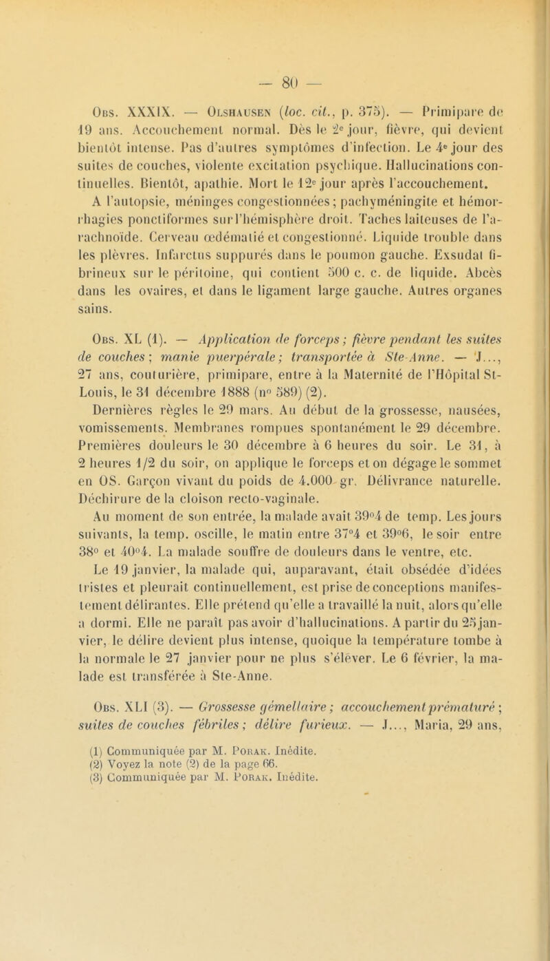 Obs. XXXIX. — Olshausen (loc. cit., p. 375). — Primipare de 19 ans. Accouchement normal. Dès le ie jour, fièvre, qui devient bientôt intense. Pas d'autres symptômes d'infection. Le 4e jour des suites découches, violente excitation psychique. Hallucinations con- tinuelles. Bientôt, apathie. Mort le 12e jour après l'accouchement. A l'autopsie, méninges congestionnées ; paehyméningite et hémor- rhagies ponctiformes sur l'hémisphère droit. Taches laiteuses de l'a- rachnoïde. Cerveau œdémalié et congestionné. Liquide trouble dans les plèvres. Infarctus suppures dans le poumon gauche. Exsudai h- brineux sur le péritoine, qui contient 500 c. c. de liquide. Abcès dans les ovaires, et dans le ligament large gauche. Autres organes sains. Obs. XL (1). — Application de forceps ; fièvre pendant les suites de couches; manie puerpérale; transportée à S te Aline. — J..., 27 ans, couturière, primipare, entre à la Maternité de l'Hôpital St- Louis, le 31 décembre 1888 (n° 589) (2). Dernières règles le 29 mars. Au début de la grossesse, nausées, vomissements. Membranes rompues spontanément le 29 décembre. Premières douleurs le 30 décembre à 6 heures du soir. Le 31. à 2 heures 1/2 du soir, on applique le forceps et on dégage le sommet en OS. Garçon vivant du poids de 4.000 gr. Délivrance naturelle. Déchirure de la cloison recto-vaginale. Au moment de son entrée, la malade avait 39°4 de temp. Les jours suivants, la temp. oscille, le matin entre 37°4 et 39°6, le soir entre 38° et 40°4. La malade souffre de douleurs dans le ventre, etc. Le 49 janvier, la malade qui, auparavant, était obsédée d'idées tristes et pleurait continuellement, est prise de conceptions manifes- tement délirantes. Elle prétend qu'elle a travaillé la nuit, alors qu'elle a dormi. Elle ne paraît pas avoir d'hallucinations. A partir du 25jan- vier, le délire devient plus intense, quoique la température tombe à la normale le 27 janvier pour ne plus s'élever. Le 6 février, la ma- lade est transférée à Ste-Anne. Obs. XLI (3). — Grossesse gémellaire ; accouchemen t prématuré \ suites de couches fébriles; délire furieux. — J..., Maria, 29 ans, (1) Communiquée par M. Porak. Inédite. (2) Voyez la note (2) de la page 66.