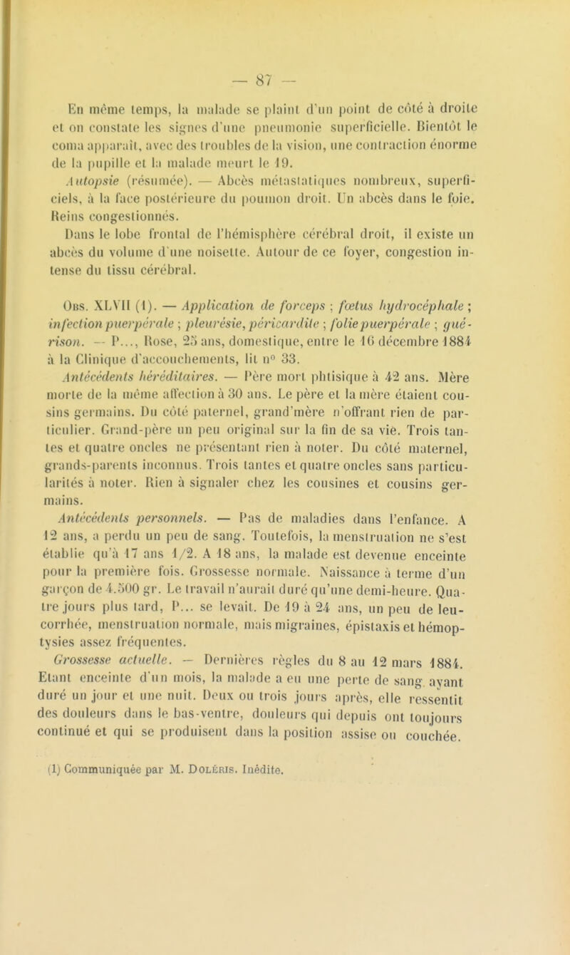 En même temps, la malade se plainl d'un point de côté à droite et on constate les signes d'une pneumonie superficielle. Bientôt le coma apparaît, avec des troubles de la vision, une contraction énorme de la pupille et lu malade meurt le 19. Autopsie (résumée). Abcès métastatiques nombreux, superfi- ciels, à la face postérieure du poumon droit. Un abcès dans le foie. Reins congestionnes. Dans le lobe frontal de l'hémisphère cérébral droit, il existe un abcès du volume d'une noisette. Autour de ce foyer, congestion in- tense du tissu cérébral. Obs. XLVII (1). — Application de forceps ; fœtus hydrocéphale ; infection puerpérale ; pleurésietpéricar'dite ; folie puerpérale ; gué- rison. — P..., Rose, 25 ans, domestique, entre le 10 décembre 1884 à la Clinique d'accouchements, lit n° 33. Antécédents héréditaires. — Père mort, phtisique à 42 ans. Mère morte de la même affection à 30 ans. Le père el la mère étaient cou- sins germains. Du côté paternel, grand'roère n'offrant rien de par- ticulier. Grand-père un peu original sur la fin de sa vie. Trois tan- tes et quatre oncles ne présentant rien à noter. Du côté maternel, grands-parents inconnus. Trois tantes et quatre oncles sans particu- larités à noter. Rien à signaler chez les cousines et cousins ger- mains. Antécédents personnels. — Pas de maladies dans l'enfance. A 12 ans, a perdu un peu de sang. Toutefois, la menstruation ne s'est établie qu'à 17 ans 1/2. A 18 ans, la malade est devenue enceinte pour la première fois. Grossesse normale. Naissance à terme d'un garçon de 1.500 gr. Le travail n'aurait duré qu'une demi-heure. Qua- tre jours plus tard, P... se levait. De 19 à 24 ans, un peu de leu- corrhée, menstruation normale, mais migraines, épistaxis et hémop- tysies assez, fréquentes. (irossesse actuelle. — Dernières règles du 8 au 12 mars 1884. Etant enceinte d'un mois, la malade a eu une perte de sang ayant duré un jour el une nuit. Deux ou trois jouis après, elle ressentit des douleurs dans le bas-ventre, douleurs qui depuis ont toujours continué et qui se produisent dans la position assise ou couchée.