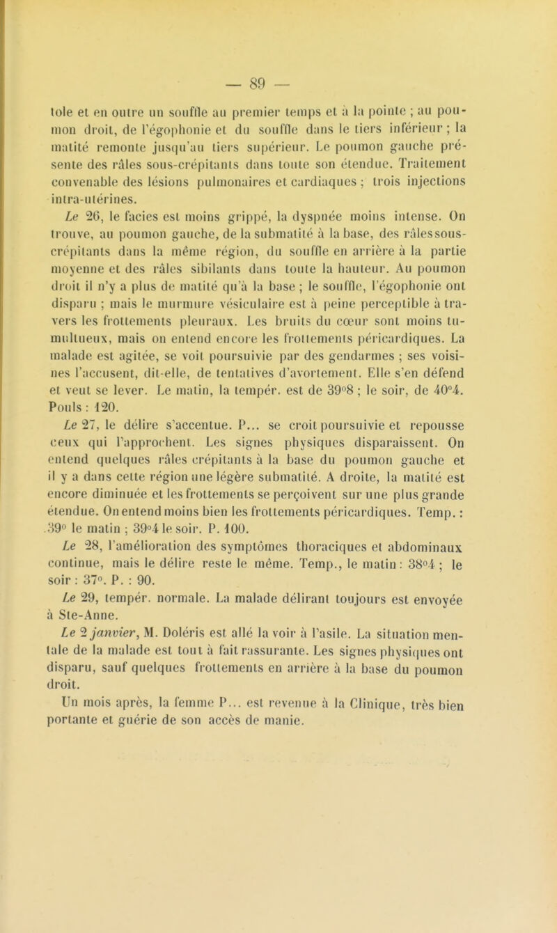 lole et en outre un souffle au premier temps et a la pointe ; au pou- mon droit, de l'égophonie et du souffle dans le tiers inférieur ; la matité remonte jusqu'au tiers supérieur. Le poumon gauche pré- sente des râles sous-crépitants dans toute son étendue. Traitement eonvenable des lésions pulmonaires et eardiaques ; trois injections intra-utérines. Le 26, le faciès est moins grippé, la dyspnée moins intense. On trouve, au poumon gauche, de lasubmatilé à la base, des râlessous- crépilants dans la même légion, du souffle en arrière à la partie moyenne et des raies sibilants dans toute la hauteur. Au poumon droit il n'y a plus de matité qu'à la base ; le souffle, l'égophonie ont disparu ; mais le murmure vésiculaire est à peine perceptible à tra- vers les frottements pleuraux. Les bruits du cœur sont moins tu- multueux, mais on entend encore les frottements péricardiques. La malade est agitée, se voit poursuivie par des gendarmes ; ses voisi- nes l'accusent, dit-elle, de tentatives d'avortement. Elle s'en défend et veut se lever. Le malin, la tempér. est de 39°8 ; le soir, de 40°4. Pouls : 120. Ze 27, le délire s'accentue. P... se croit poursuivie et repousse ceux qui rapprochent. Les signes physiques disparaissent. On entend quelques râles crépitants à la base du poumon gauche et il y a dans celte région une légère submatilé. A droite, la matité est encore diminuée et les frottements se perçoivent sur une plus grande étendue. On entend moins bien les frottements péricardiques. Temp. : 39° le matin ; 39°41esoir. P. dOO. Le 28, l'amélioration des symptômes thoraciques et abdominaux continue, mais le délire reste le même. Temp., le matin: 38°4- ; le soir : 37°. P. : 90. Le 29, tempér. normale. La malade délirant toujours est envoyée à Ste-Anne. Le 2 janvier, M. Doléris est allé la voir à Pasile. La situation men- tale de la malade est tout à fait rassurante. Les signes physiques ont disparu, sauf quelques frottements en arrière à la base du poumon droit. Un mois après, la femme P... est revenue à la Clinique, très bien portante et guérie de son accès de manie.